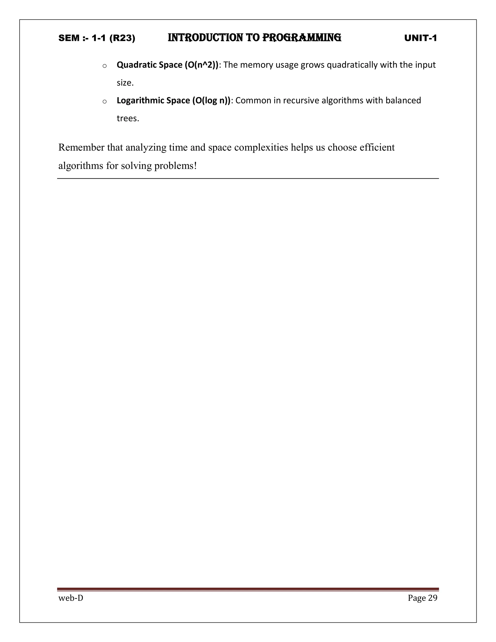 SEM :- 1-1 (R23) introduction to programming UNIT-1
web-D Page 29
o Quadratic Space (O(n^2)): The memory usage grows quadratically with the input
size.
o Logarithmic Space (O(log n)): Common in recursive algorithms with balanced
trees.
Remember that analyzing time and space complexities helps us choose efficient
algorithms for solving problems!
 