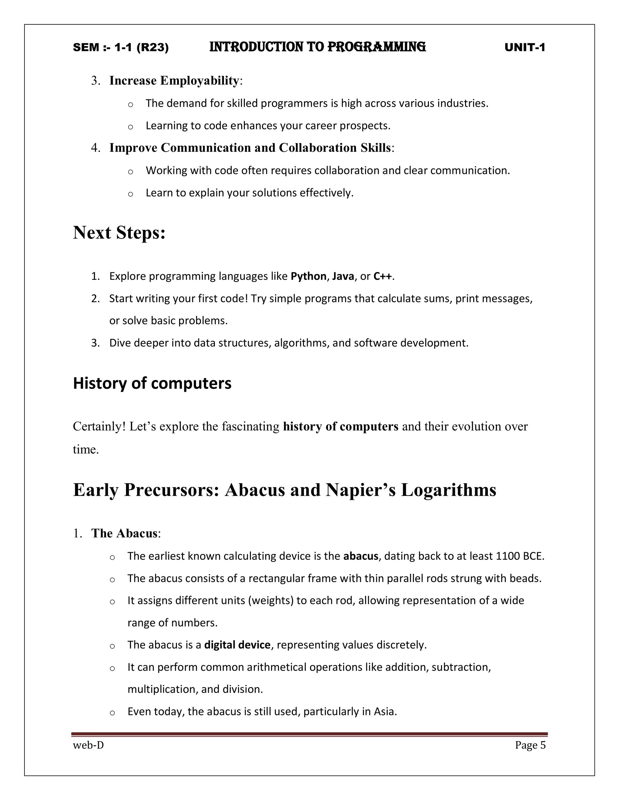 SEM :- 1-1 (R23) introduction to programming UNIT-1
web-D Page 5
3. Increase Employability:
o The demand for skilled programmers is high across various industries.
o Learning to code enhances your career prospects.
4. Improve Communication and Collaboration Skills:
o Working with code often requires collaboration and clear communication.
o Learn to explain your solutions effectively.
Next Steps:
1. Explore programming languages like Python, Java, or C++.
2. Start writing your first code! Try simple programs that calculate sums, print messages,
or solve basic problems.
3. Dive deeper into data structures, algorithms, and software development.
History of computers
Certainly! Let’s explore the fascinating history of computers and their evolution over
time.
Early Precursors: Abacus and Napier’s Logarithms
1. The Abacus:
o The earliest known calculating device is the abacus, dating back to at least 1100 BCE.
o The abacus consists of a rectangular frame with thin parallel rods strung with beads.
o It assigns different units (weights) to each rod, allowing representation of a wide
range of numbers.
o The abacus is a digital device, representing values discretely.
o It can perform common arithmetical operations like addition, subtraction,
multiplication, and division.
o Even today, the abacus is still used, particularly in Asia.
 