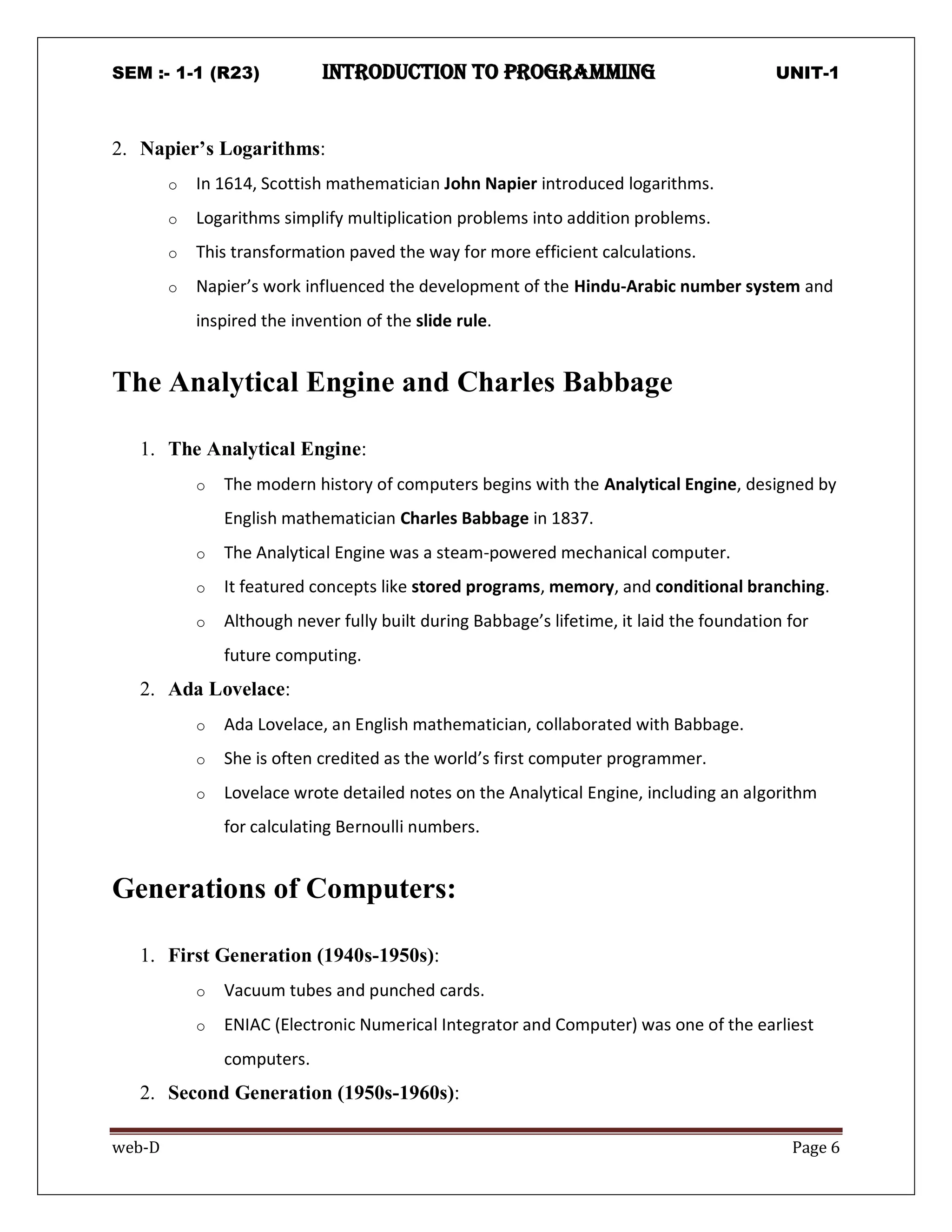 SEM :- 1-1 (R23) introduction to programming UNIT-1
web-D Page 6
2. Napier’s Logarithms:
o In 1614, Scottish mathematician John Napier introduced logarithms.
o Logarithms simplify multiplication problems into addition problems.
o This transformation paved the way for more efficient calculations.
o Napier’s work influenced the development of the Hindu-Arabic number system and
inspired the invention of the slide rule.
The Analytical Engine and Charles Babbage
1. The Analytical Engine:
o The modern history of computers begins with the Analytical Engine, designed by
English mathematician Charles Babbage in 1837.
o The Analytical Engine was a steam-powered mechanical computer.
o It featured concepts like stored programs, memory, and conditional branching.
o Although never fully built during Babbage’s lifetime, it laid the foundation for
future computing.
2. Ada Lovelace:
o Ada Lovelace, an English mathematician, collaborated with Babbage.
o She is often credited as the world’s first computer programmer.
o Lovelace wrote detailed notes on the Analytical Engine, including an algorithm
for calculating Bernoulli numbers.
Generations of Computers:
1. First Generation (1940s-1950s):
o Vacuum tubes and punched cards.
o ENIAC (Electronic Numerical Integrator and Computer) was one of the earliest
computers.
2. Second Generation (1950s-1960s):
 