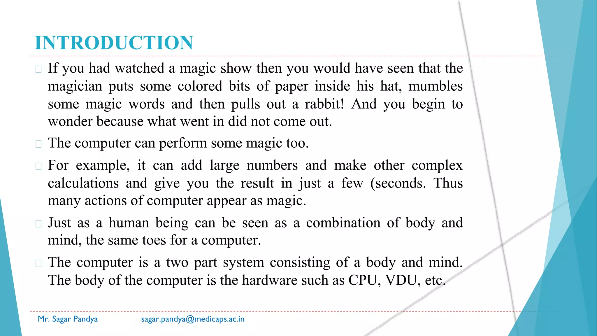 INTRODUCTION
� If you had watched a magic show then you would have seen that the
magician puts some colored bits of paper inside his hat, mumbles
some magic words and then pulls out a rabbit! And you begin to
wonder because what went in did not come out.
� The computer can perform some magic too.
� For example, it can add large numbers and make other complex
calculations and give you the result in just a few (seconds. Thus
many actions of computer appear as magic.
� Just as a human being can be seen as a combination of body and
mind, the same toes for a computer.
� The computer is a two part system consisting of a body and mind.
The body of the computer is the hardware such as CPU, VDU, etc.
Mr. Sagar Pandya sagar.pandya@medicaps.ac.in
 