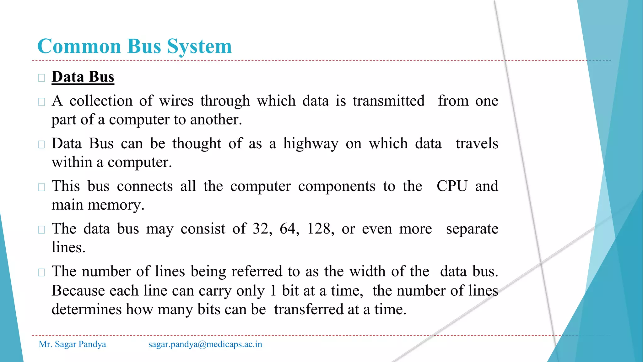 Common Bus System
Mr. Sagar Pandya sagar.pandya@medicaps.ac.in
� Data Bus
� A collection of wires through which data is transmitted from one
part of a computer to another.
� Data Bus can be thought of as a highway on which data travels
within a computer.
� This bus connects all the computer components to the CPU and
main memory.
� The data bus may consist of 32, 64, 128, or even more separate
lines.
� The number of lines being referred to as the width of the data bus.
Because each line can carry only 1 bit at a time, the number of lines
determines how many bits can be transferred at a time.
 