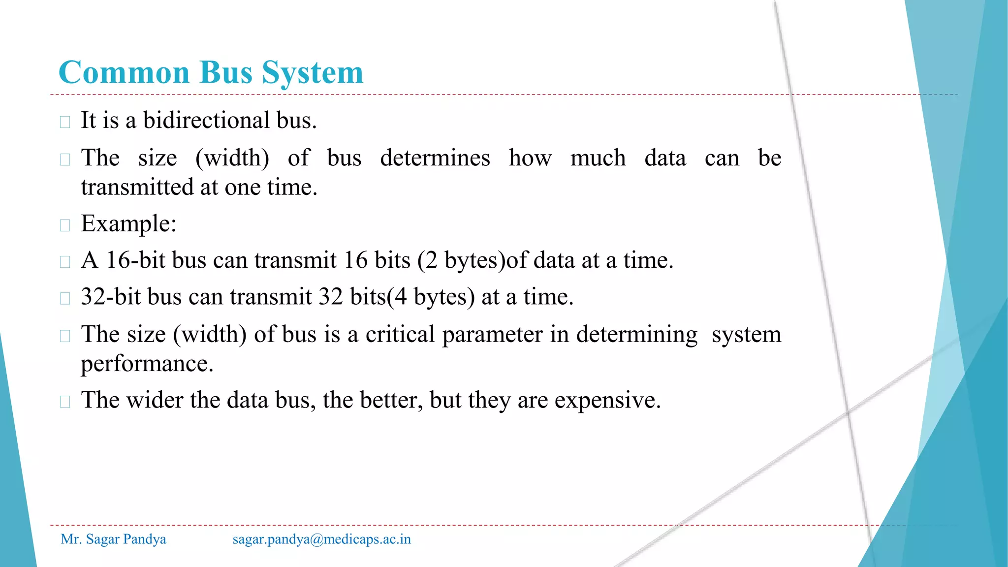Common Bus System
Mr. Sagar Pandya sagar.pandya@medicaps.ac.in
� It is a bidirectional bus.
� The size (width) of bus determines how much data can be
transmitted at one time.
� Example:
� A 16-bit bus can transmit 16 bits (2 bytes)of data at a time.
� 32-bit bus can transmit 32 bits(4 bytes) at a time.
� The size (width) of bus is a critical parameter in determining system
performance.
� The wider the data bus, the better, but they are expensive.
 