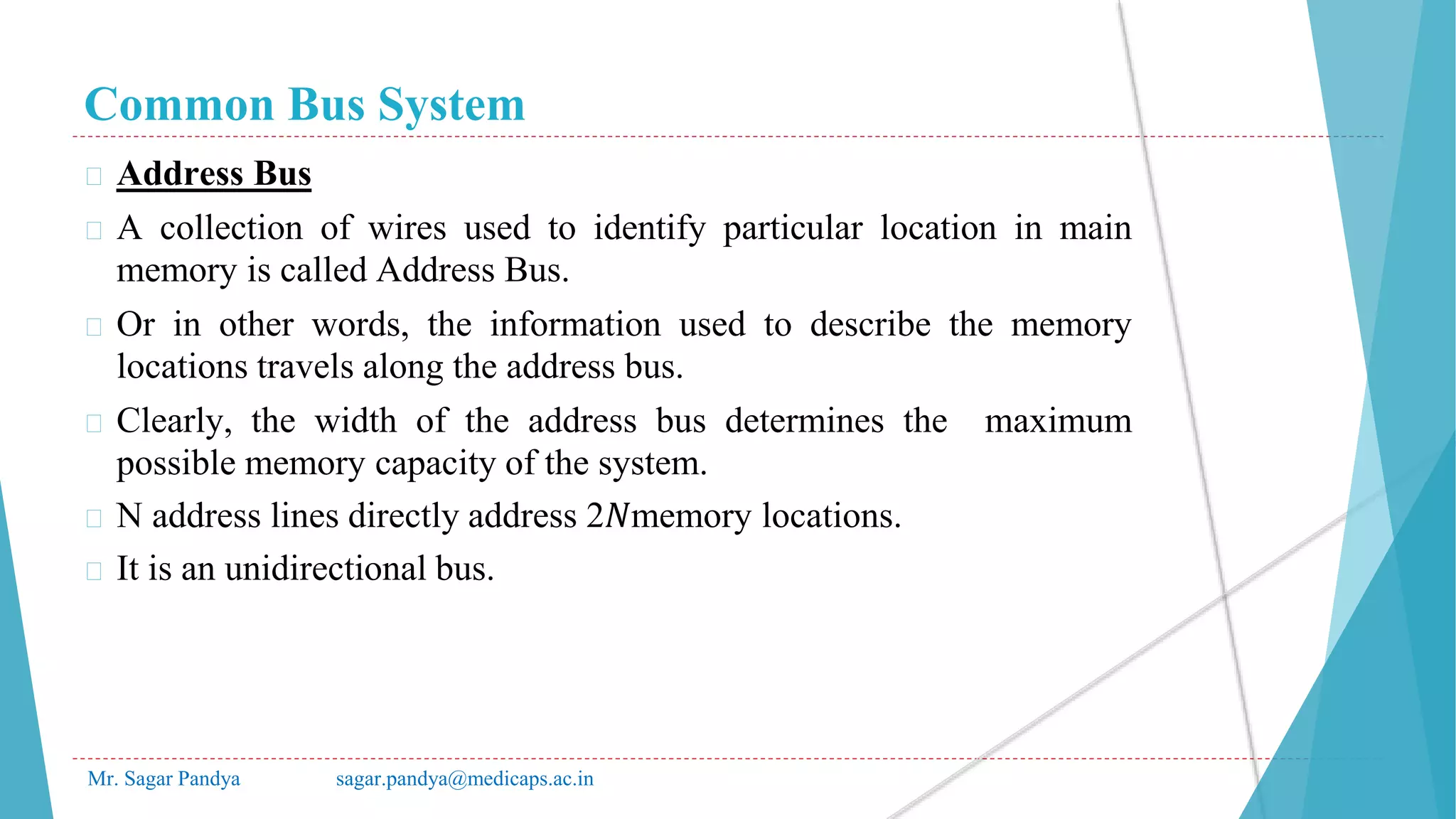 Common Bus System
Mr. Sagar Pandya sagar.pandya@medicaps.ac.in
� Address Bus
� A collection of wires used to identify particular location in main
memory is called Address Bus.
� Or in other words, the information used to describe the memory
locations travels along the address bus.
� Clearly, the width of the address bus determines the maximum
possible memory capacity of the system.
� N address lines directly address 2𝑁memory locations.
� It is an unidirectional bus.
 
