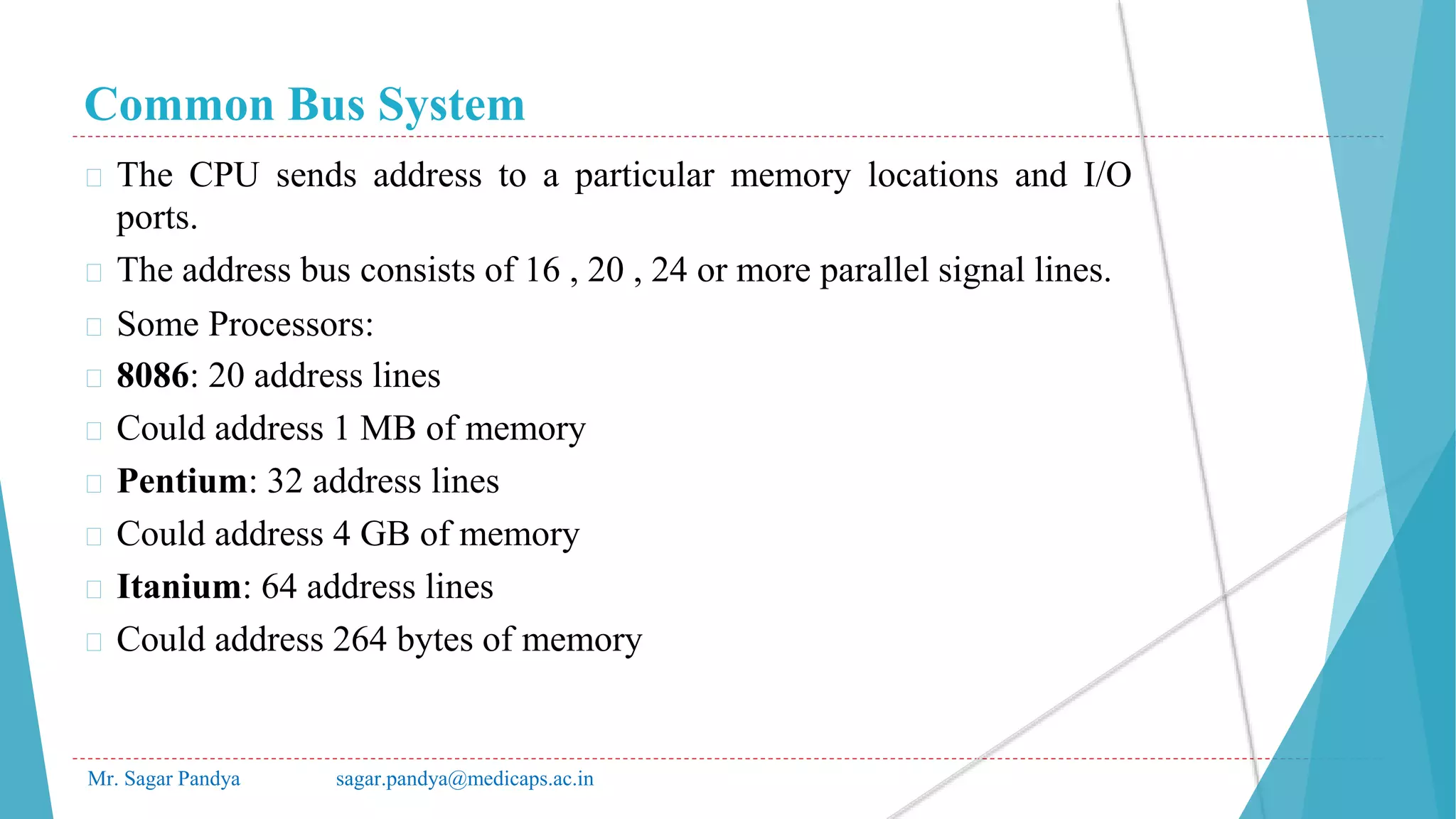 Common Bus System
Mr. Sagar Pandya sagar.pandya@medicaps.ac.in
� The CPU sends address to a particular memory locations and I/O
ports.
� The address bus consists of 16 , 20 , 24 or more parallel signal lines.
� Some Processors:
� 8086: 20 address lines
� Could address 1 MB of memory
� Pentium: 32 address lines
� Could address 4 GB of memory
� Itanium: 64 address lines
� Could address 264 bytes of memory
 