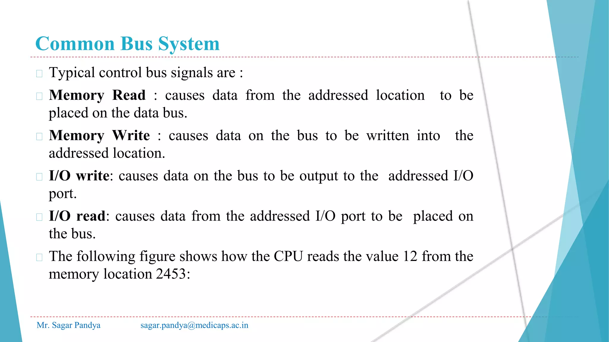 Common Bus System
Mr. Sagar Pandya sagar.pandya@medicaps.ac.in
� Typical control bus signals are :
� Memory Read : causes data from the addressed location to be
placed on the data bus.
� Memory Write : causes data on the bus to be written into the
addressed location.
� I/O write: causes data on the bus to be output to the addressed I/O
port.
� I/O read: causes data from the addressed I/O port to be placed on
the bus.
� The following figure shows how the CPU reads the value 12 from the
memory location 2453:
 