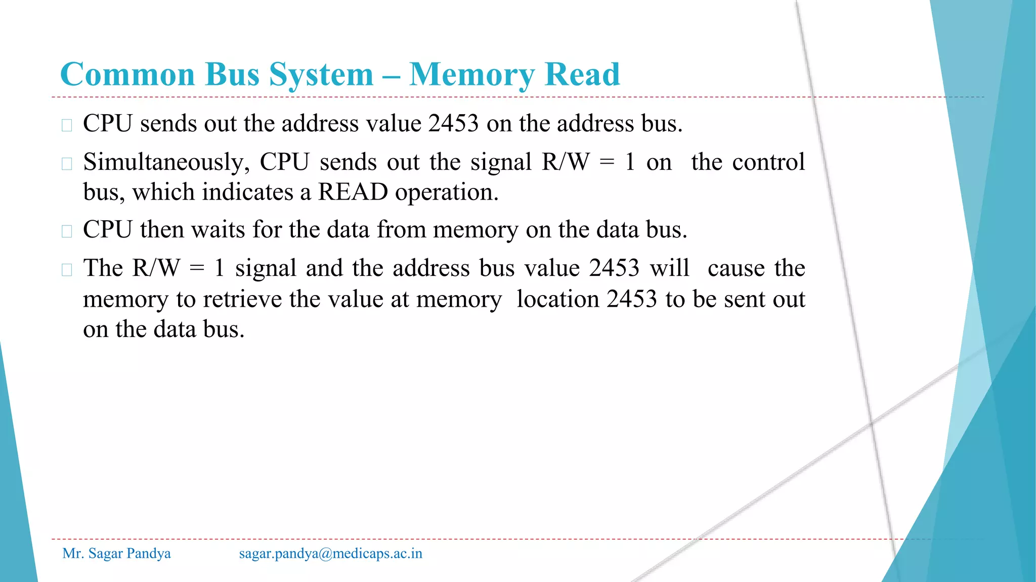 Common Bus System – Memory Read
Mr. Sagar Pandya sagar.pandya@medicaps.ac.in
� CPU sends out the address value 2453 on the address bus.
� Simultaneously, CPU sends out the signal R/W = 1 on the control
bus, which indicates a READ operation.
� CPU then waits for the data from memory on the data bus.
� The R/W = 1 signal and the address bus value 2453 will cause the
memory to retrieve the value at memory location 2453 to be sent out
on the data bus.
 