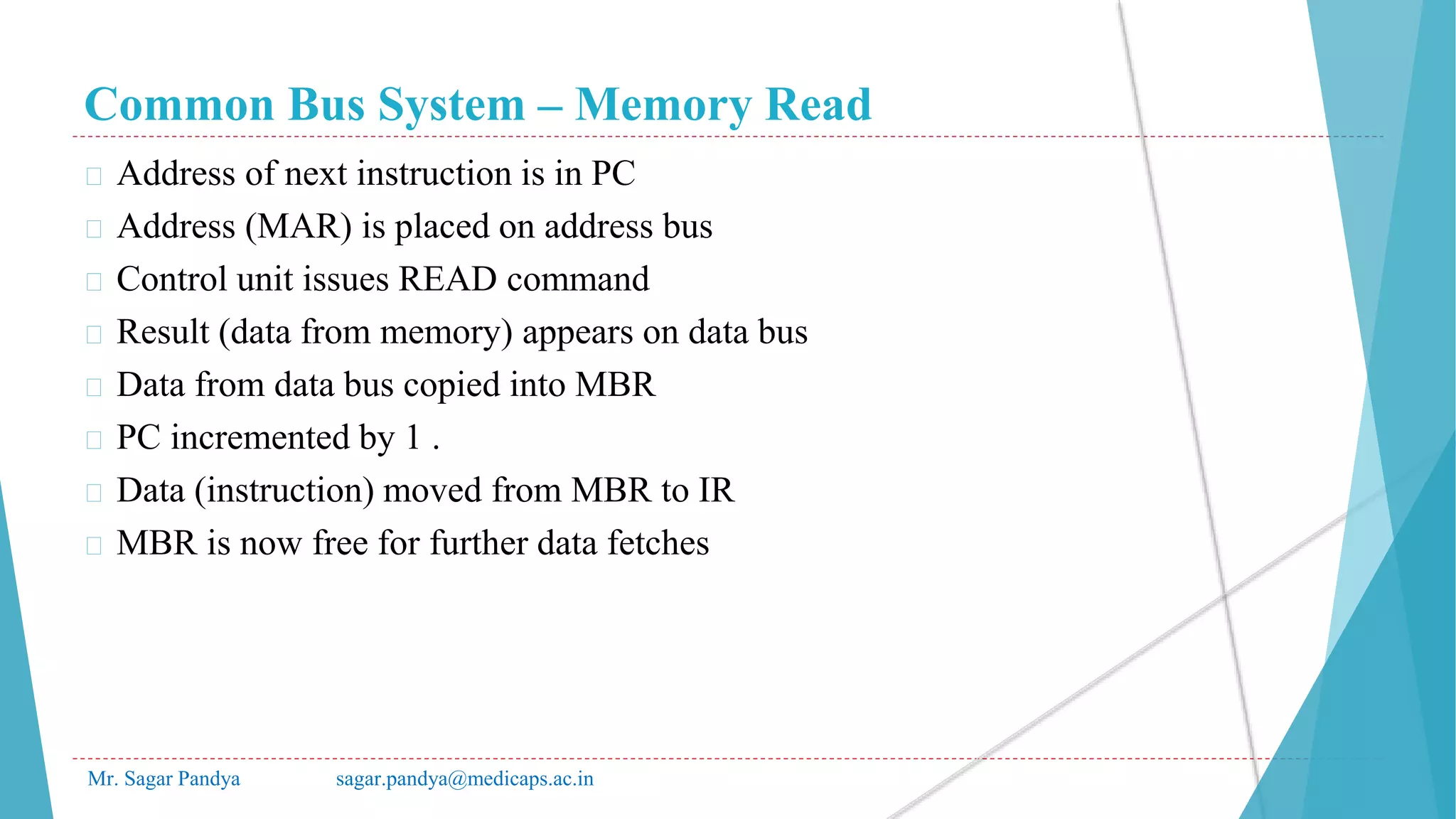 Common Bus System – Memory Read
Mr. Sagar Pandya sagar.pandya@medicaps.ac.in
� Address of next instruction is in PC
� Address (MAR) is placed on address bus
� Control unit issues READ command
� Result (data from memory) appears on data bus
� Data from data bus copied into MBR
� PC incremented by 1 .
� Data (instruction) moved from MBR to IR
� MBR is now free for further data fetches
 