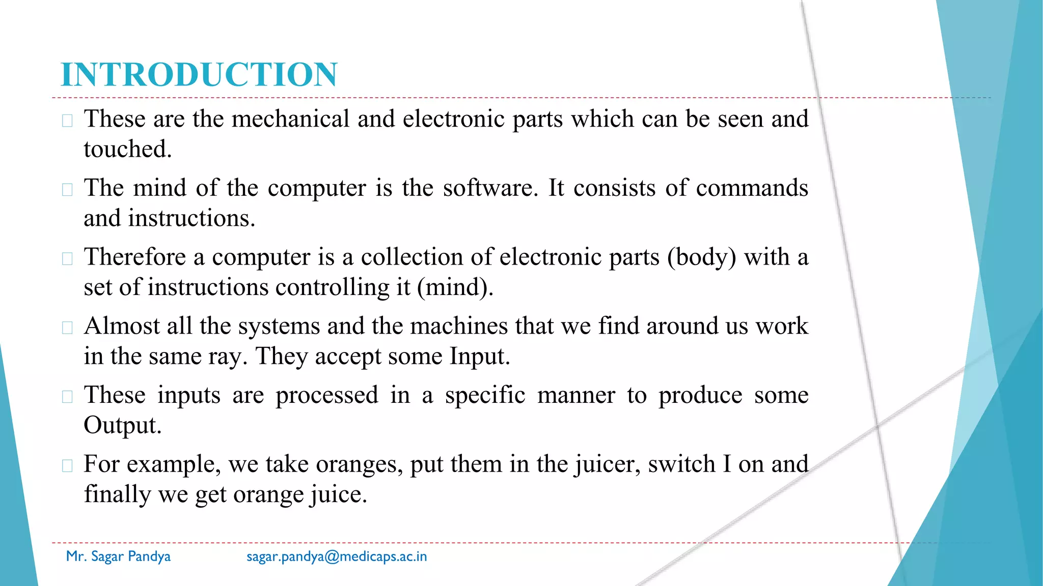 INTRODUCTION
� These are the mechanical and electronic parts which can be seen and
touched.
� The mind of the computer is the software. It consists of commands
and instructions.
� Therefore a computer is a collection of electronic parts (body) with a
set of instructions controlling it (mind).
� Almost all the systems and the machines that we find around us work
in the same ray. They accept some Input.
� These inputs are processed in a specific manner to produce some
Output.
� For example, we take oranges, put them in the juicer, switch I on and
finally we get orange juice.
Mr. Sagar Pandya sagar.pandya@medicaps.ac.in
 