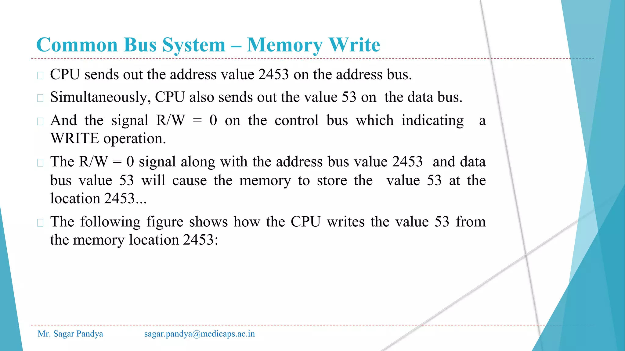 Common Bus System – Memory Write
Mr. Sagar Pandya sagar.pandya@medicaps.ac.in
� CPU sends out the address value 2453 on the address bus.
� Simultaneously, CPU also sends out the value 53 on the data bus.
� And the signal R/W = 0 on the control bus which indicating a
WRITE operation.
� The R/W = 0 signal along with the address bus value 2453 and data
bus value 53 will cause the memory to store the value 53 at the
location 2453...
� The following figure shows how the CPU writes the value 53 from
the memory location 2453:
 