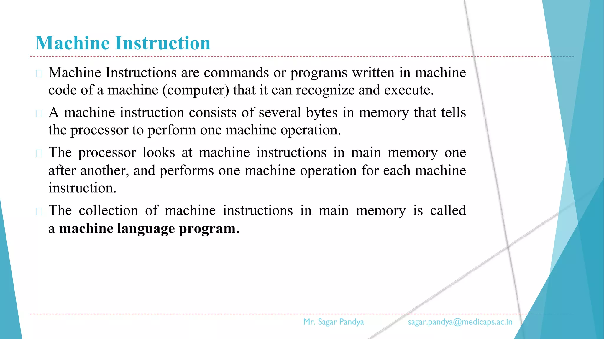 Machine Instruction
� Machine Instructions are commands or programs written in machine
code of a machine (computer) that it can recognize and execute.
� A machine instruction consists of several bytes in memory that tells
the processor to perform one machine operation.
� The processor looks at machine instructions in main memory one
after another, and performs one machine operation for each machine
instruction.
� The collection of machine instructions in main memory is called
a machine language program.
Mr. Sagar Pandya sagar.pandya@medicaps.ac.in
 