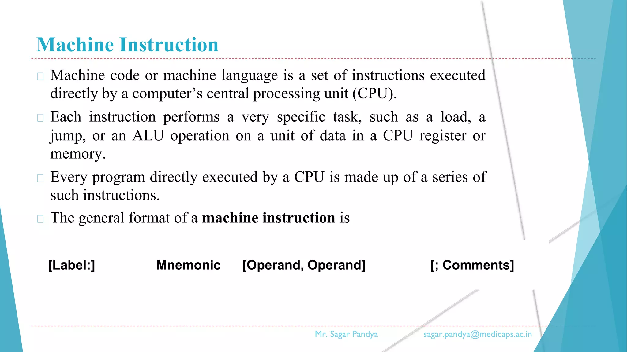 Machine Instruction
� Machine code or machine language is a set of instructions executed
directly by a computer’s central processing unit (CPU).
� Each instruction performs a very specific task, such as a load, a
jump, or an ALU operation on a unit of data in a CPU register or
memory.
� Every program directly executed by a CPU is made up of a series of
such instructions.
� The general format of a machine instruction is
Mr. Sagar Pandya sagar.pandya@medicaps.ac.in
[Label:] Mnemonic [Operand, Operand] [; Comments]
 