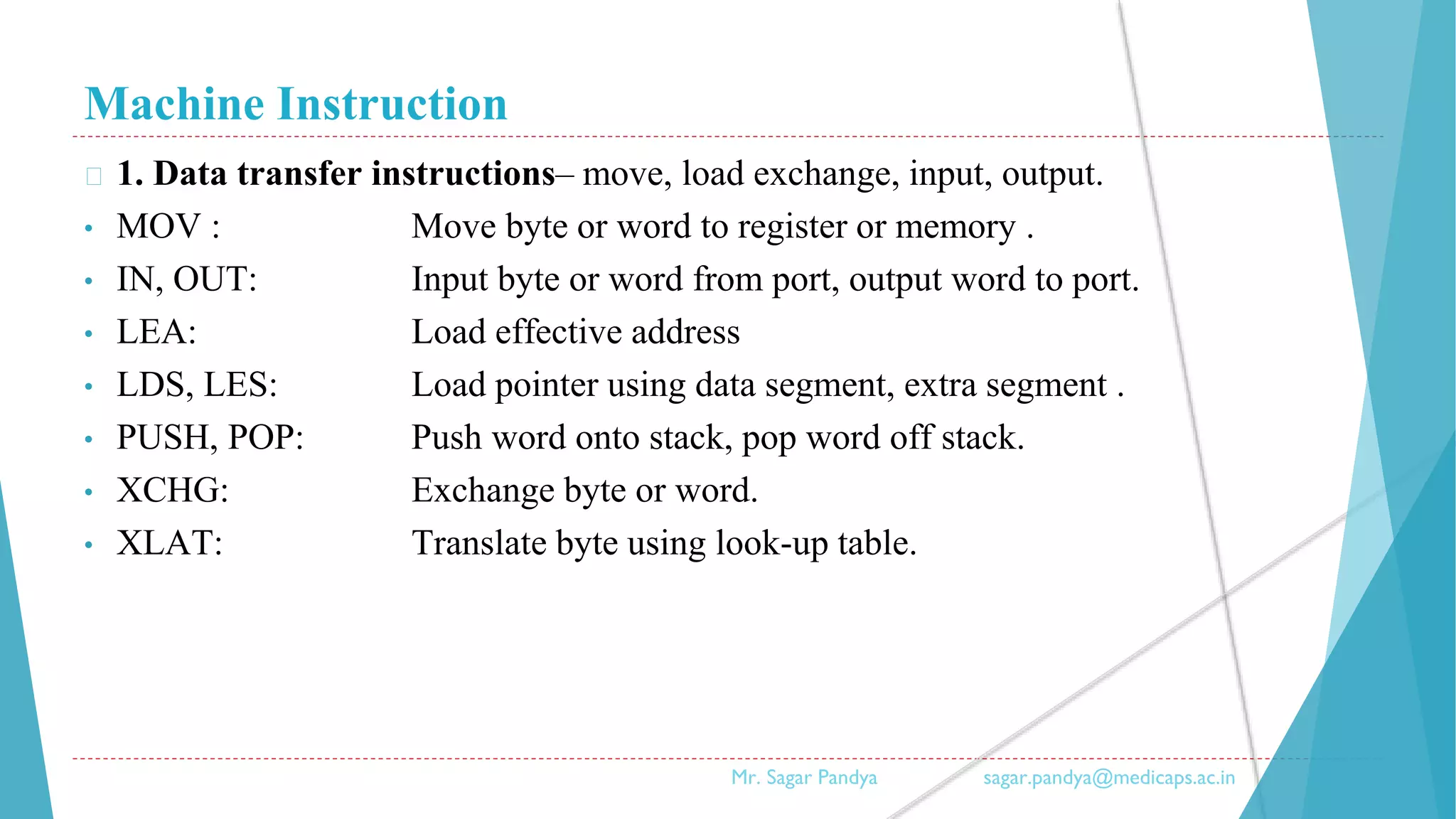 Machine Instruction
� 1. Data transfer instructions– move, load exchange, input, output.
• MOV : Move byte or word to register or memory .
• IN, OUT: Input byte or word from port, output word to port.
• LEA: Load effective address
• LDS, LES: Load pointer using data segment, extra segment .
• PUSH, POP: Push word onto stack, pop word off stack.
• XCHG: Exchange byte or word.
• XLAT: Translate byte using look-up table.
Mr. Sagar Pandya sagar.pandya@medicaps.ac.in
 