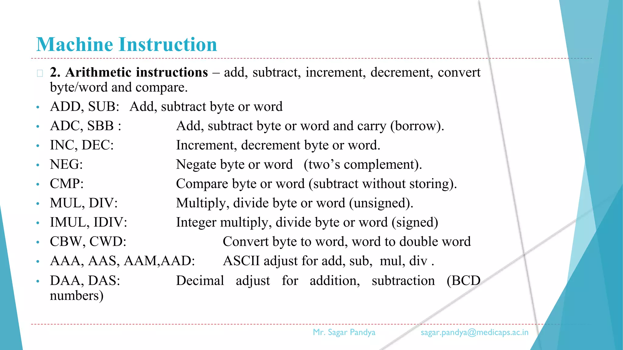 Machine Instruction
� 2. Arithmetic instructions – add, subtract, increment, decrement, convert
byte/word and compare.
• ADD, SUB: Add, subtract byte or word
• ADC, SBB : Add, subtract byte or word and carry (borrow).
• INC, DEC: Increment, decrement byte or word.
• NEG: Negate byte or word (two’s complement).
• CMP: Compare byte or word (subtract without storing).
• MUL, DIV: Multiply, divide byte or word (unsigned).
• IMUL, IDIV: Integer multiply, divide byte or word (signed)
• CBW, CWD: Convert byte to word, word to double word
• AAA, AAS, AAM,AAD: ASCII adjust for add, sub, mul, div .
• DAA, DAS: Decimal adjust for addition, subtraction (BCD
numbers)
Mr. Sagar Pandya sagar.pandya@medicaps.ac.in
 