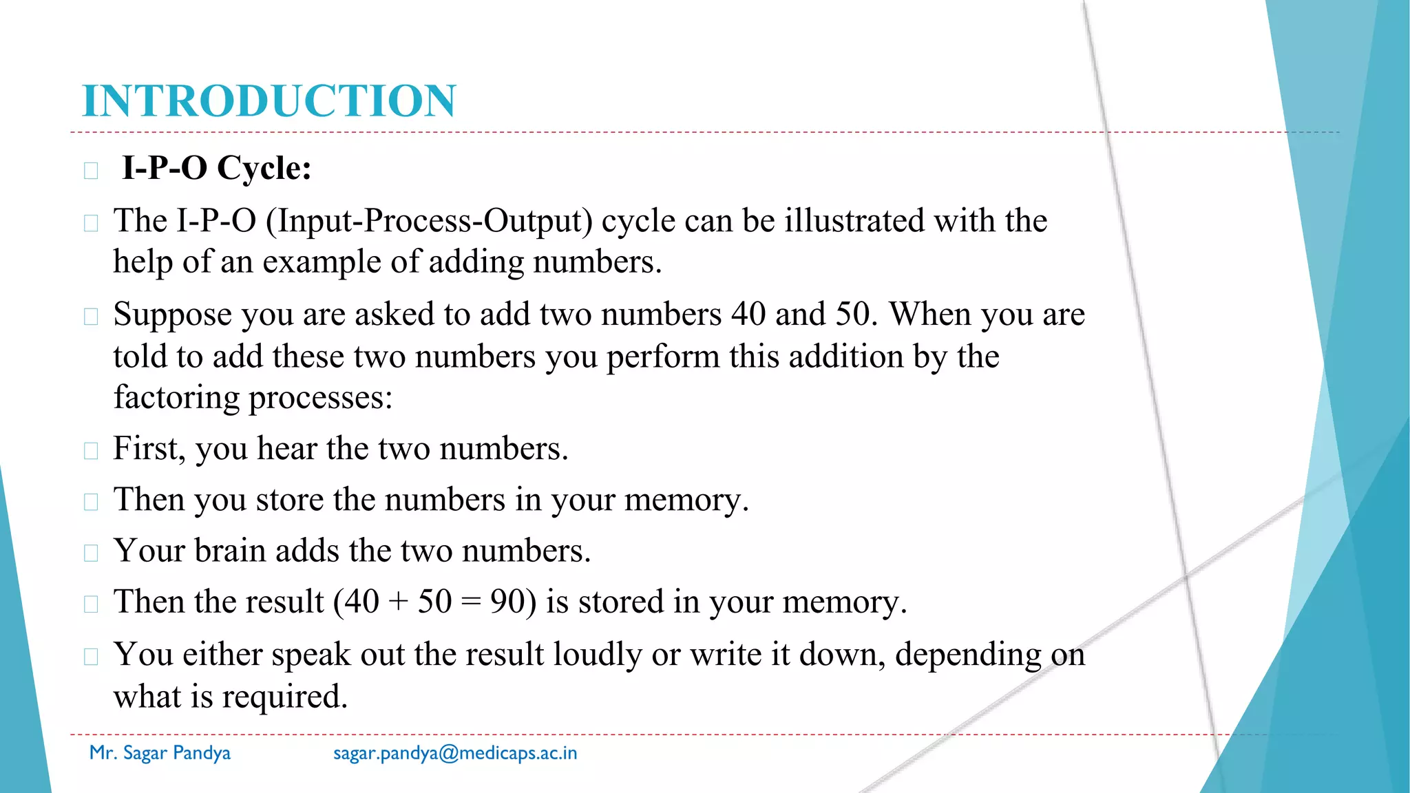 INTRODUCTION
Mr. Sagar Pandya sagar.pandya@medicaps.ac.in
� I-P-O Cycle:
� The I-P-O (Input-Process-Output) cycle can be illustrated with the
help of an example of adding numbers.
� Suppose you are asked to add two numbers 40 and 50. When you are
told to add these two numbers you perform this addition by the
factoring processes:
� First, you hear the two numbers.
� Then you store the numbers in your memory.
� Your brain adds the two numbers.
� Then the result (40 + 50 = 90) is stored in your memory.
� You either speak out the result loudly or write it down, depending on
what is required.
 