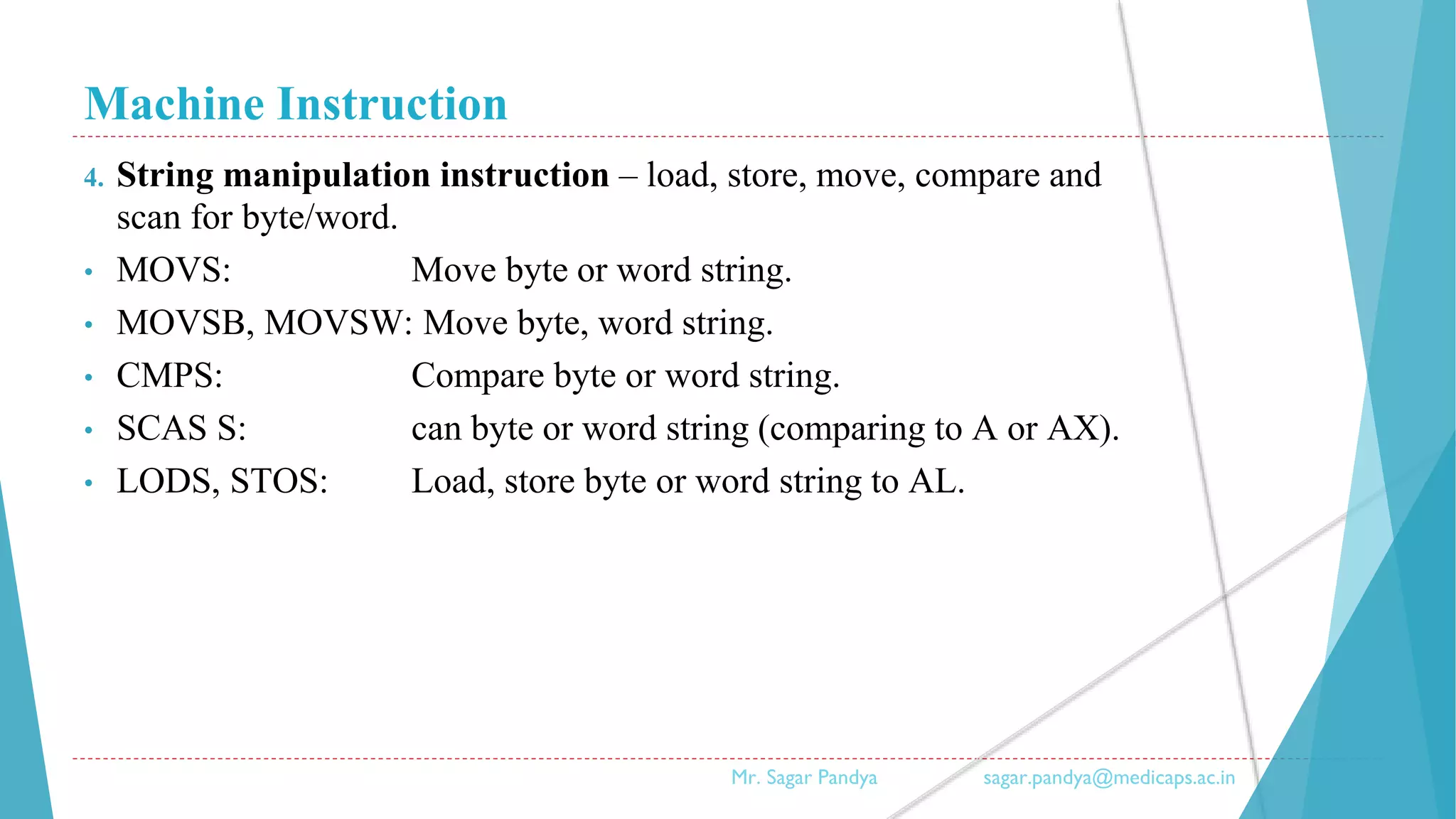 Machine Instruction
4. String manipulation instruction – load, store, move, compare and
scan for byte/word.
• MOVS: Move byte or word string.
• MOVSB, MOVSW: Move byte, word string.
• CMPS: Compare byte or word string.
• SCAS S: can byte or word string (comparing to A or AX).
• LODS, STOS: Load, store byte or word string to AL.
Mr. Sagar Pandya sagar.pandya@medicaps.ac.in
 