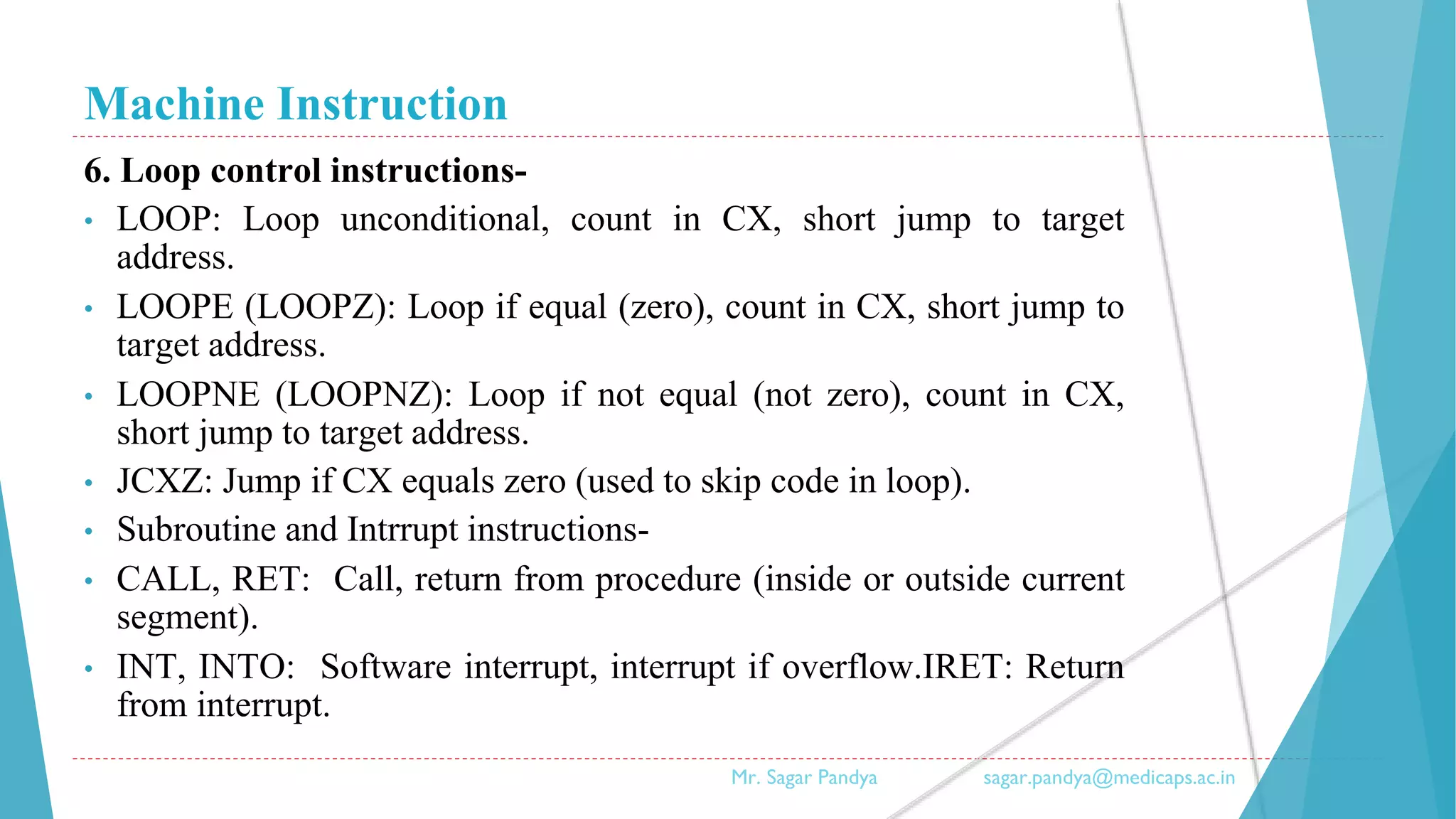Machine Instruction
6. Loop control instructions-
• LOOP: Loop unconditional, count in CX, short jump to target
address.
• LOOPE (LOOPZ): Loop if equal (zero), count in CX, short jump to
target address.
• LOOPNE (LOOPNZ): Loop if not equal (not zero), count in CX,
short jump to target address.
• JCXZ: Jump if CX equals zero (used to skip code in loop).
• Subroutine and Intrrupt instructions-
• CALL, RET: Call, return from procedure (inside or outside current
segment).
• INT, INTO: Software interrupt, interrupt if overflow.IRET: Return
from interrupt.
Mr. Sagar Pandya sagar.pandya@medicaps.ac.in
 
