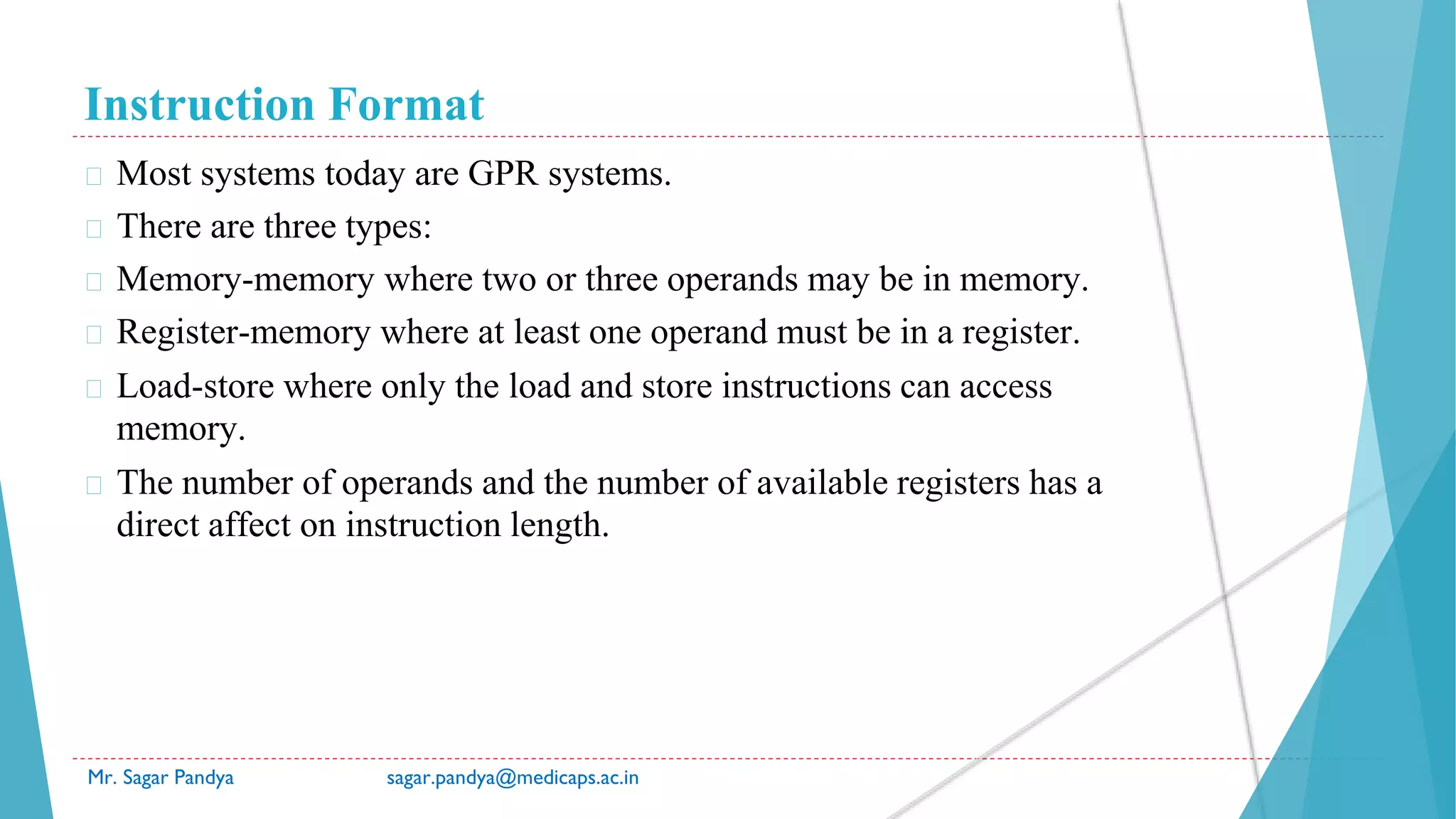 Instruction Format
Mr. Sagar Pandya sagar.pandya@medicaps.ac.in
� Most systems today are GPR systems.
� There are three types:
� Memory-memory where two or three operands may be in memory.
� Register-memory where at least one operand must be in a register.
� Load-store where only the load and store instructions can access
memory.
� The number of operands and the number of available registers has a
direct affect on instruction length.
 