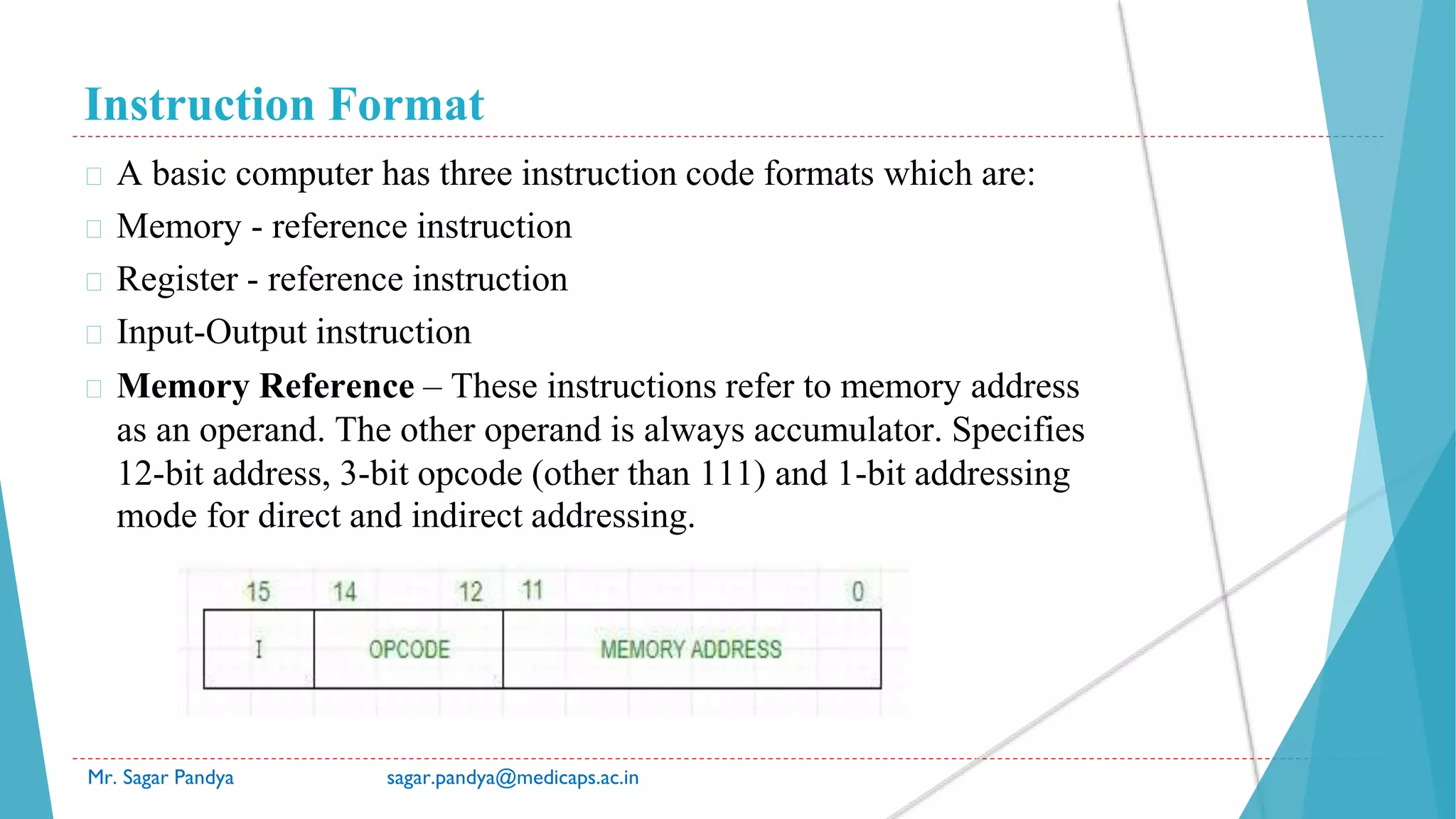 Instruction Format
Mr. Sagar Pandya sagar.pandya@medicaps.ac.in
� A basic computer has three instruction code formats which are:
� Memory - reference instruction
� Register - reference instruction
� Input-Output instruction
� Memory Reference – These instructions refer to memory address
as an operand. The other operand is always accumulator. Specifies
12-bit address, 3-bit opcode (other than 111) and 1-bit addressing
mode for direct and indirect addressing.
 