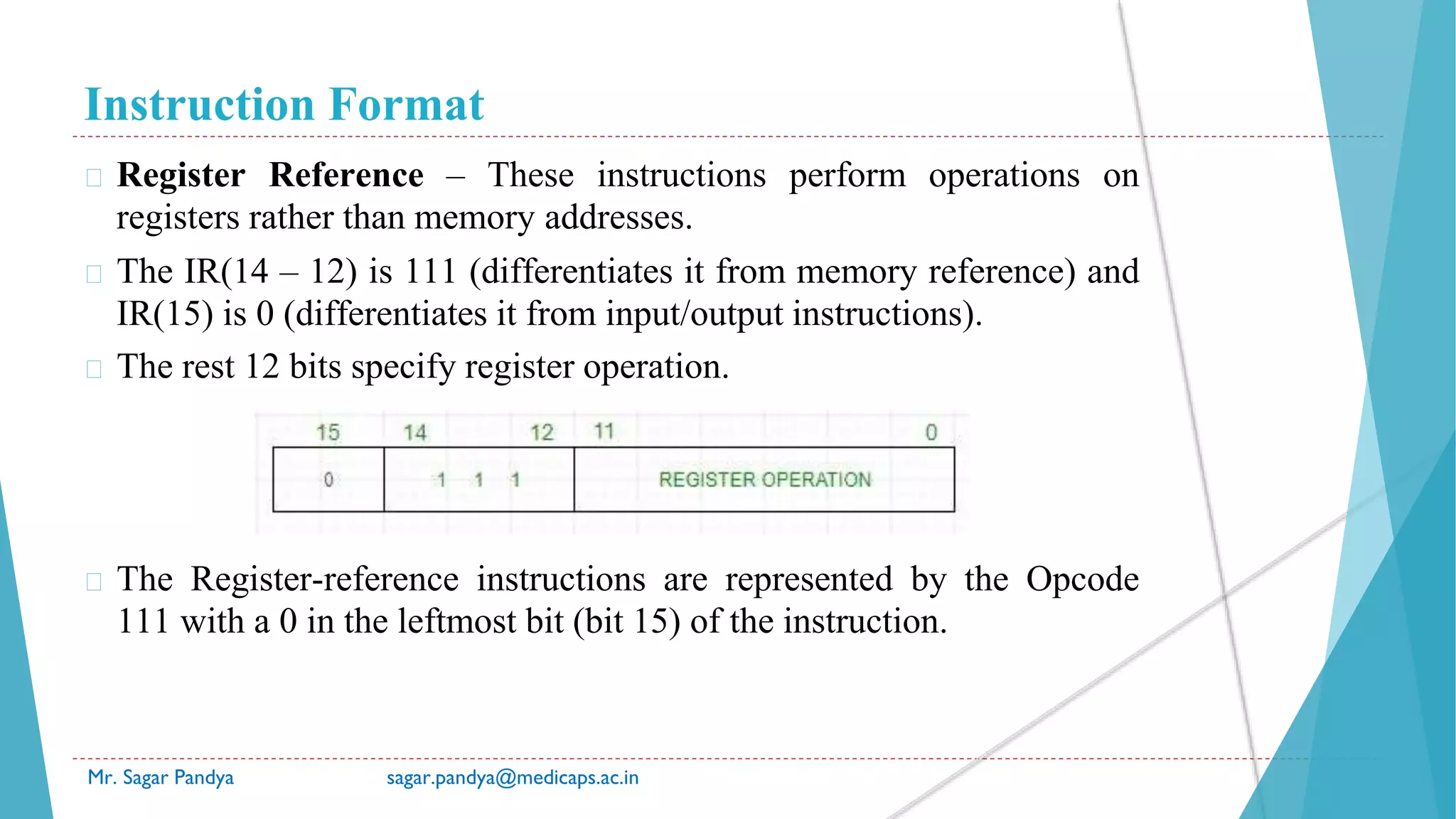 Instruction Format
Mr. Sagar Pandya sagar.pandya@medicaps.ac.in
� Register Reference – These instructions perform operations on
registers rather than memory addresses.
� The IR(14 – 12) is 111 (differentiates it from memory reference) and
IR(15) is 0 (differentiates it from input/output instructions).
� The rest 12 bits specify register operation.
� The Register-reference instructions are represented by the Opcode
111 with a 0 in the leftmost bit (bit 15) of the instruction.
 
