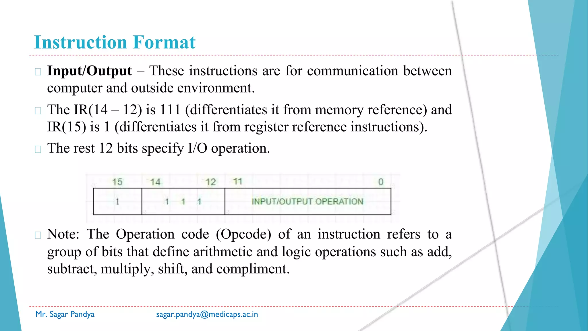 Instruction Format
Mr. Sagar Pandya sagar.pandya@medicaps.ac.in
� Input/Output – These instructions are for communication between
computer and outside environment.
� The IR(14 – 12) is 111 (differentiates it from memory reference) and
IR(15) is 1 (differentiates it from register reference instructions).
� The rest 12 bits specify I/O operation.
� Note: The Operation code (Opcode) of an instruction refers to a
group of bits that define arithmetic and logic operations such as add,
subtract, multiply, shift, and compliment.
 