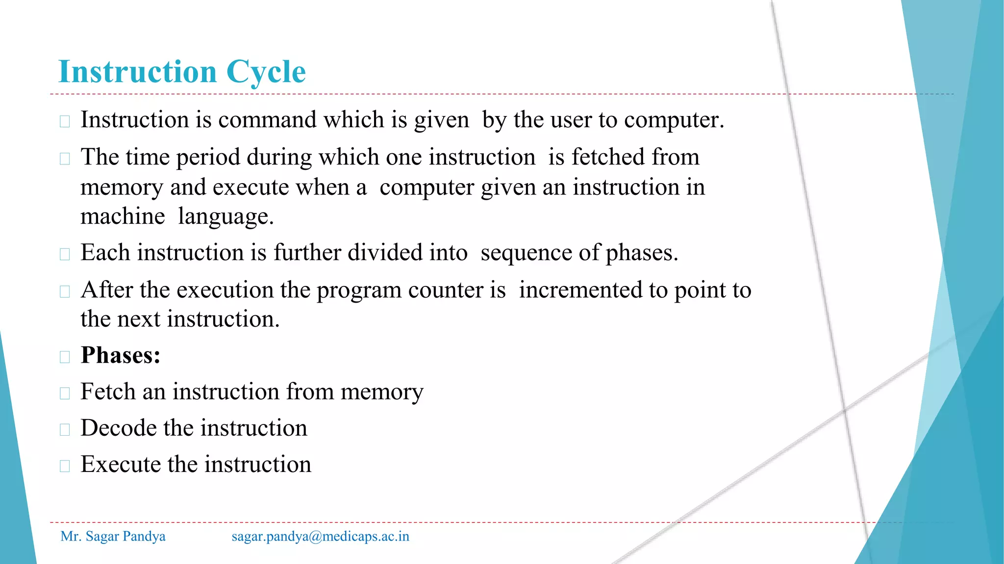 Instruction Cycle
Mr. Sagar Pandya sagar.pandya@medicaps.ac.in
� Instruction is command which is given by the user to computer.
� The time period during which one instruction is fetched from
memory and execute when a computer given an instruction in
machine language.
� Each instruction is further divided into sequence of phases.
� After the execution the program counter is incremented to point to
the next instruction.
� Phases:
� Fetch an instruction from memory
� Decode the instruction
� Execute the instruction
 