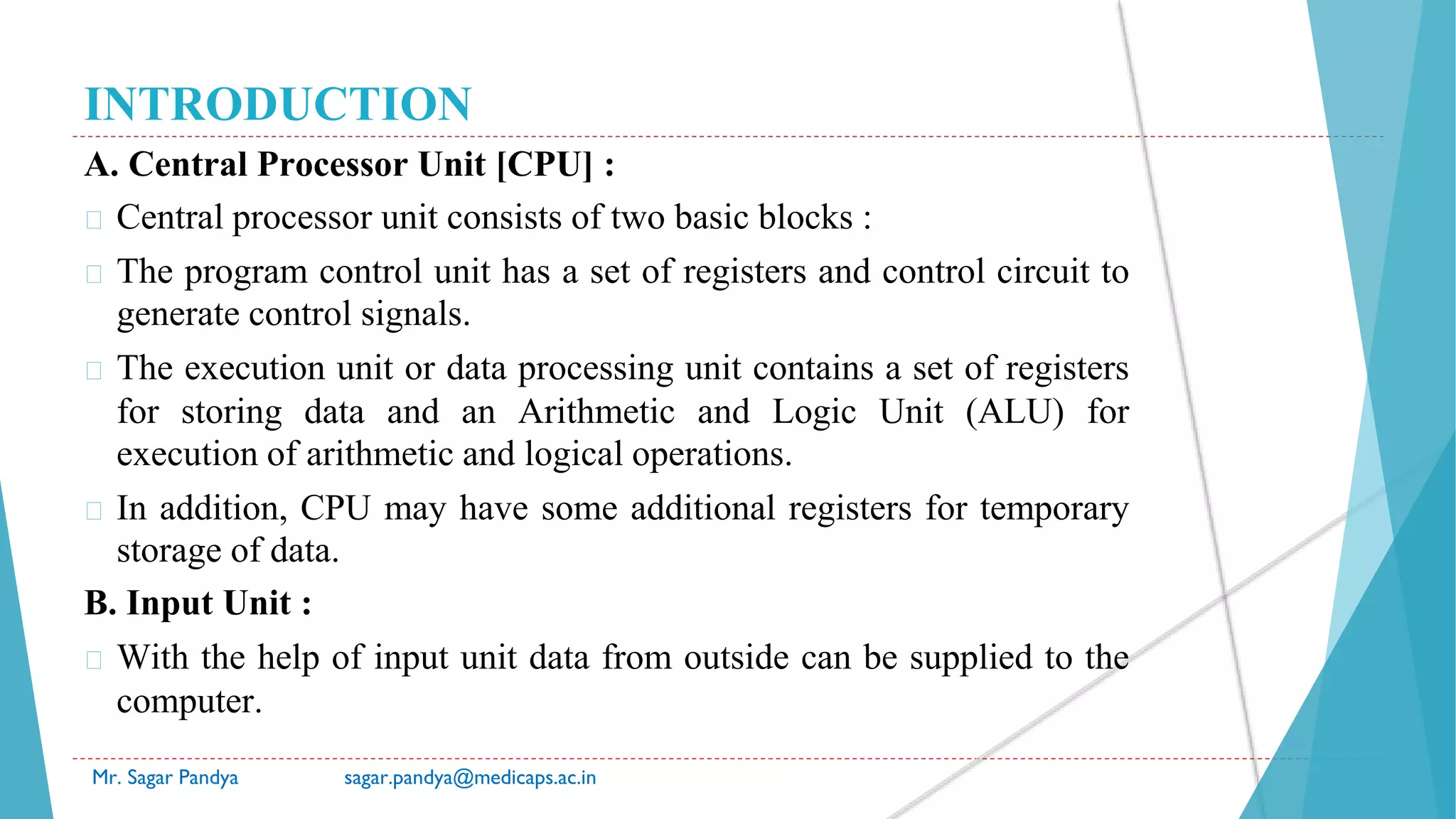 INTRODUCTION
A. Central Processor Unit [CPU] :
� Central processor unit consists of two basic blocks :
� The program control unit has a set of registers and control circuit to
generate control signals.
� The execution unit or data processing unit contains a set of registers
for storing data and an Arithmetic and Logic Unit (ALU) for
execution of arithmetic and logical operations.
� In addition, CPU may have some additional registers for temporary
storage of data.
B. Input Unit :
� With the help of input unit data from outside can be supplied to the
computer.
Mr. Sagar Pandya sagar.pandya@medicaps.ac.in
 