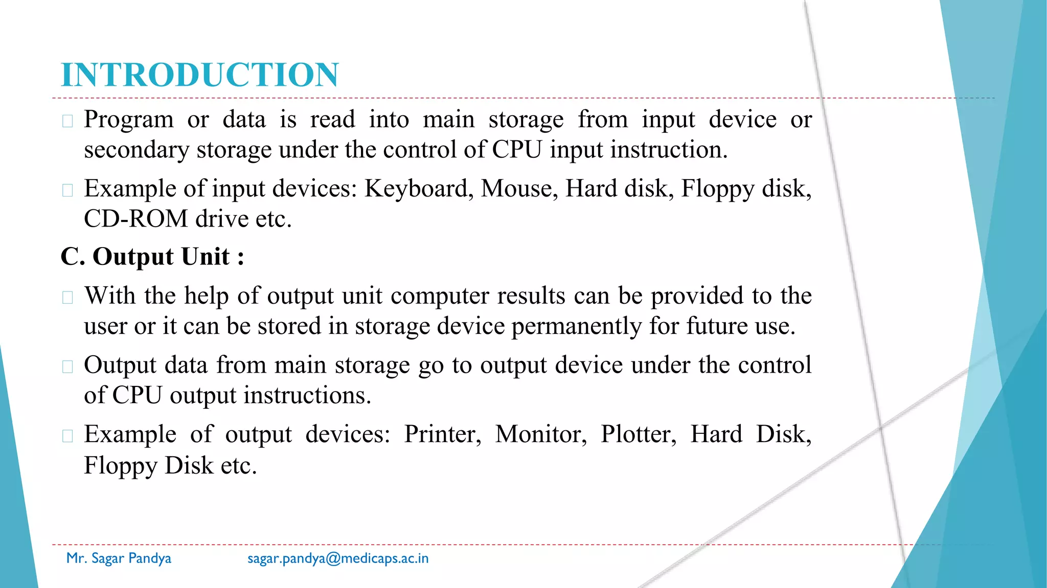 INTRODUCTION
� Program or data is read into main storage from input device or
secondary storage under the control of CPU input instruction.
� Example of input devices: Keyboard, Mouse, Hard disk, Floppy disk,
CD-ROM drive etc.
C. Output Unit :
� With the help of output unit computer results can be provided to the
user or it can be stored in storage device permanently for future use.
� Output data from main storage go to output device under the control
of CPU output instructions.
� Example of output devices: Printer, Monitor, Plotter, Hard Disk,
Floppy Disk etc.
Mr. Sagar Pandya sagar.pandya@medicaps.ac.in
 