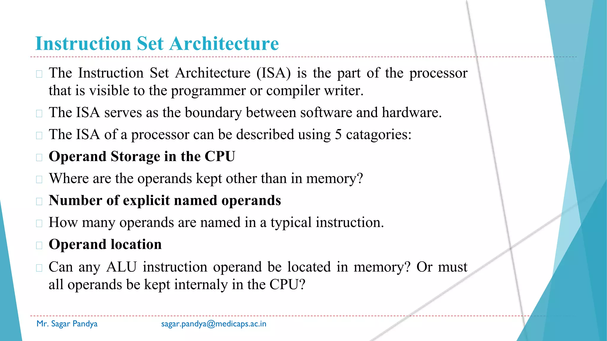 Instruction Set Architecture
Mr. Sagar Pandya sagar.pandya@medicaps.ac.in
� The Instruction Set Architecture (ISA) is the part of the processor
that is visible to the programmer or compiler writer.
� The ISA serves as the boundary between software and hardware.
� The ISA of a processor can be described using 5 catagories:
� Operand Storage in the CPU
� Where are the operands kept other than in memory?
� Number of explicit named operands
� How many operands are named in a typical instruction.
� Operand location
� Can any ALU instruction operand be located in memory? Or must
all operands be kept internaly in the CPU?
 
