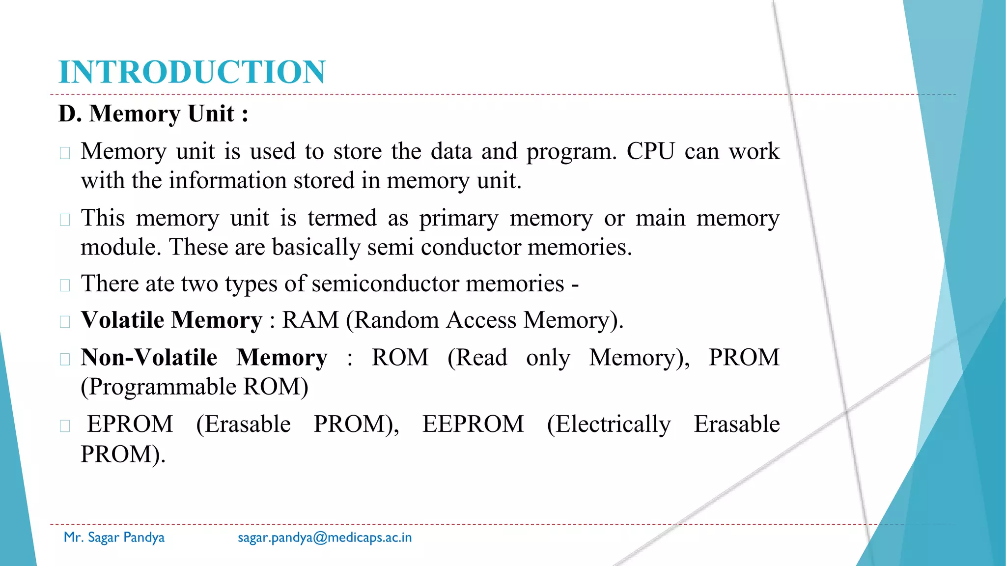 INTRODUCTION
D. Memory Unit :
� Memory unit is used to store the data and program. CPU can work
with the information stored in memory unit.
� This memory unit is termed as primary memory or main memory
module. These are basically semi conductor memories.
� There ate two types of semiconductor memories -
� Volatile Memory : RAM (Random Access Memory).
� Non-Volatile Memory : ROM (Read only Memory), PROM
(Programmable ROM)
� EPROM (Erasable PROM), EEPROM (Electrically Erasable
PROM).
Mr. Sagar Pandya sagar.pandya@medicaps.ac.in
 