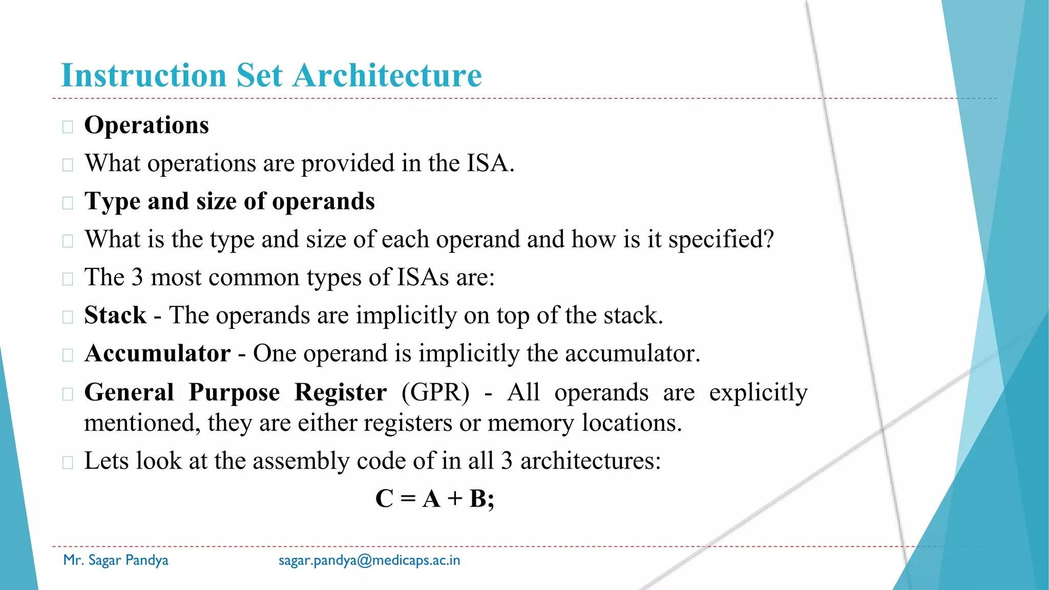 Instruction Set Architecture
Mr. Sagar Pandya sagar.pandya@medicaps.ac.in
� Operations
� What operations are provided in the ISA.
� Type and size of operands
� What is the type and size of each operand and how is it specified?
� The 3 most common types of ISAs are:
� Stack - The operands are implicitly on top of the stack.
� Accumulator - One operand is implicitly the accumulator.
� General Purpose Register (GPR) - All operands are explicitly
mentioned, they are either registers or memory locations.
� Lets look at the assembly code of in all 3 architectures:
C = A + B;
 