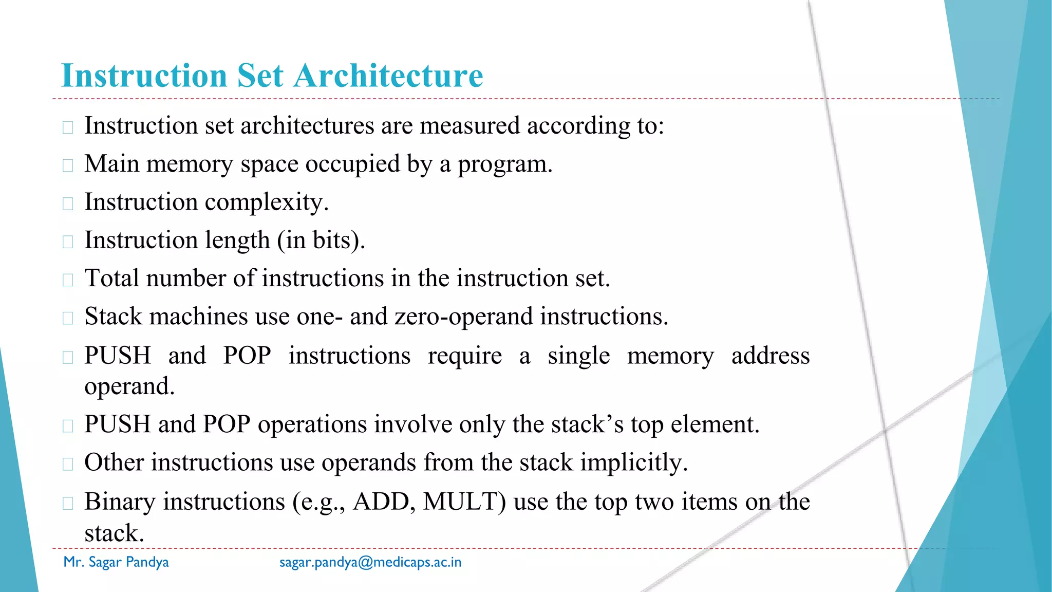 Instruction Set Architecture
Mr. Sagar Pandya sagar.pandya@medicaps.ac.in
� Instruction set architectures are measured according to:
� Main memory space occupied by a program.
� Instruction complexity.
� Instruction length (in bits).
� Total number of instructions in the instruction set.
� Stack machines use one- and zero-operand instructions.
� PUSH and POP instructions require a single memory address
operand.
� PUSH and POP operations involve only the stack’s top element.
� Other instructions use operands from the stack implicitly.
� Binary instructions (e.g., ADD, MULT) use the top two items on the
stack.
 