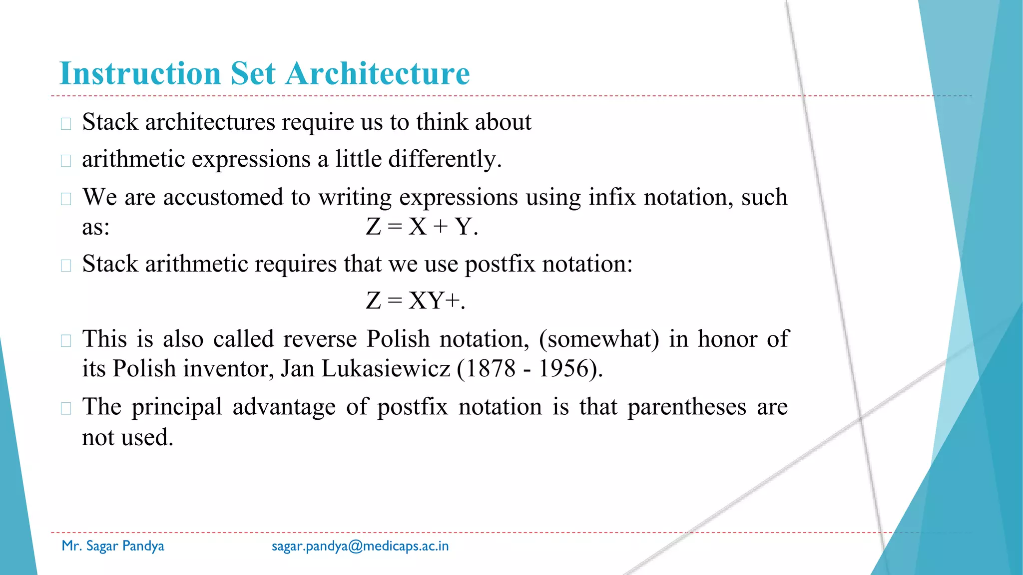 Instruction Set Architecture
Mr. Sagar Pandya sagar.pandya@medicaps.ac.in
� Stack architectures require us to think about
� arithmetic expressions a little differently.
� We are accustomed to writing expressions using infix notation, such
as: Z = X + Y.
� Stack arithmetic requires that we use postfix notation:
Z = XY+.
� This is also called reverse Polish notation, (somewhat) in honor of
its Polish inventor, Jan Lukasiewicz (1878 - 1956).
� The principal advantage of postfix notation is that parentheses are
not used.
 