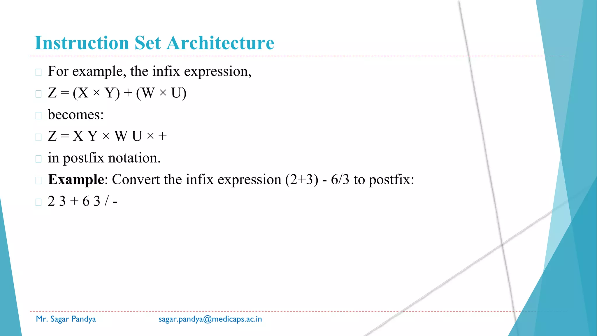 Instruction Set Architecture
Mr. Sagar Pandya sagar.pandya@medicaps.ac.in
� For example, the infix expression,
� Z = (X × Y) + (W × U)
� becomes:
� Z = X Y × W U × +
� in postfix notation.
� Example: Convert the infix expression (2+3) - 6/3 to postfix:
� 2 3 + 6 3 / -
 