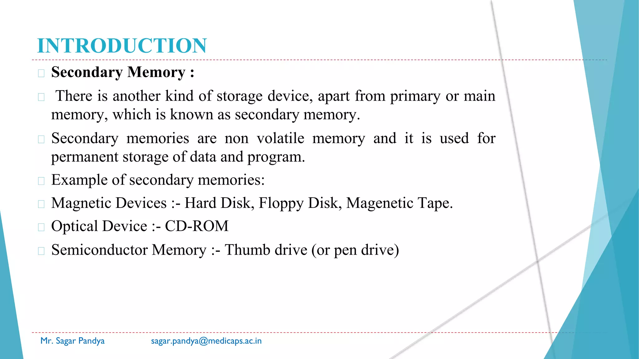 INTRODUCTION
� Secondary Memory :
� There is another kind of storage device, apart from primary or main
memory, which is known as secondary memory.
� Secondary memories are non volatile memory and it is used for
permanent storage of data and program.
� Example of secondary memories:
� Magnetic Devices :- Hard Disk, Floppy Disk, Magenetic Tape.
� Optical Device :- CD-ROM
� Semiconductor Memory :- Thumb drive (or pen drive)
Mr. Sagar Pandya sagar.pandya@medicaps.ac.in
 