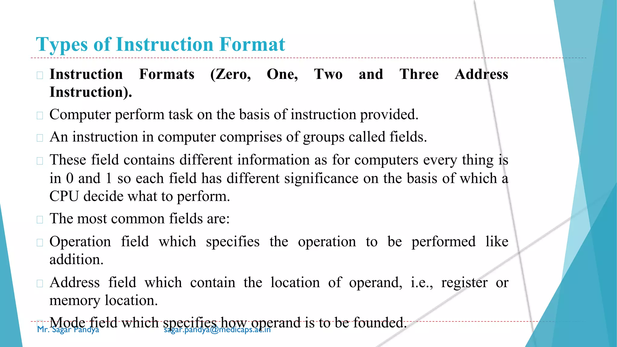 Types of Instruction Format
Mr. Sagar Pandya sagar.pandya@medicaps.ac.in
� Instruction Formats (Zero, One, Two and Three Address
Instruction).
� Computer perform task on the basis of instruction provided.
� An instruction in computer comprises of groups called fields.
� These field contains different information as for computers every thing is
in 0 and 1 so each field has different significance on the basis of which a
CPU decide what to perform.
� The most common fields are:
� Operation field which specifies the operation to be performed like
addition.
� Address field which contain the location of operand, i.e., register or
memory location.
� Mode field which specifies how operand is to be founded.
 