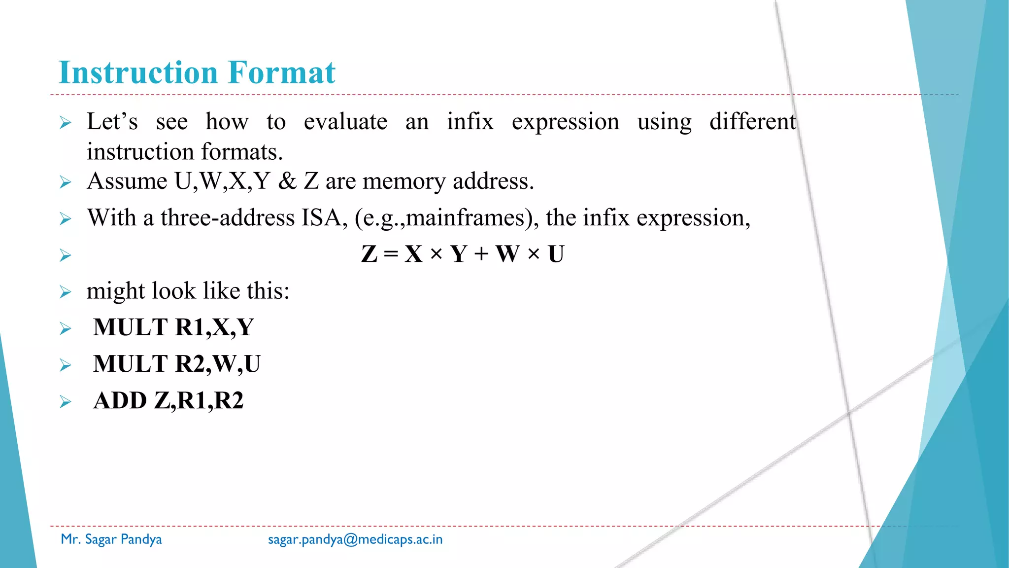Instruction Format
Mr. Sagar Pandya sagar.pandya@medicaps.ac.in
 Let’s see how to evaluate an infix expression using different
instruction formats.
 Assume U,W,X,Y & Z are memory address.
 With a three-address ISA, (e.g.,mainframes), the infix expression,
 Z = X × Y + W × U
 might look like this:
 MULT R1,X,Y
 MULT R2,W,U
 ADD Z,R1,R2
 