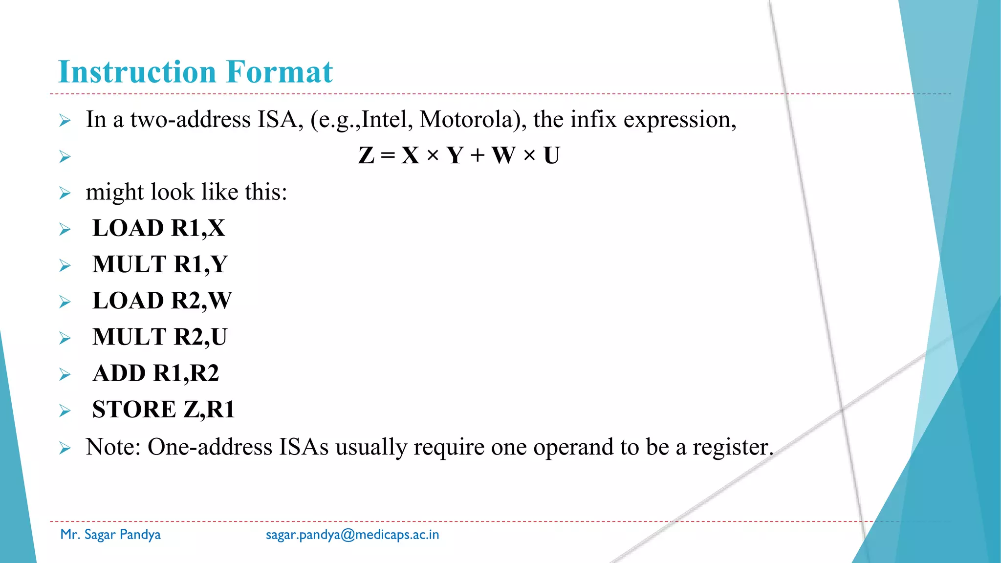 Instruction Format
Mr. Sagar Pandya sagar.pandya@medicaps.ac.in
 In a two-address ISA, (e.g.,Intel, Motorola), the infix expression,
 Z = X × Y + W × U
 might look like this:
 LOAD R1,X
 MULT R1,Y
 LOAD R2,W
 MULT R2,U
 ADD R1,R2
 STORE Z,R1
 Note: One-address ISAs usually require one operand to be a register.
 