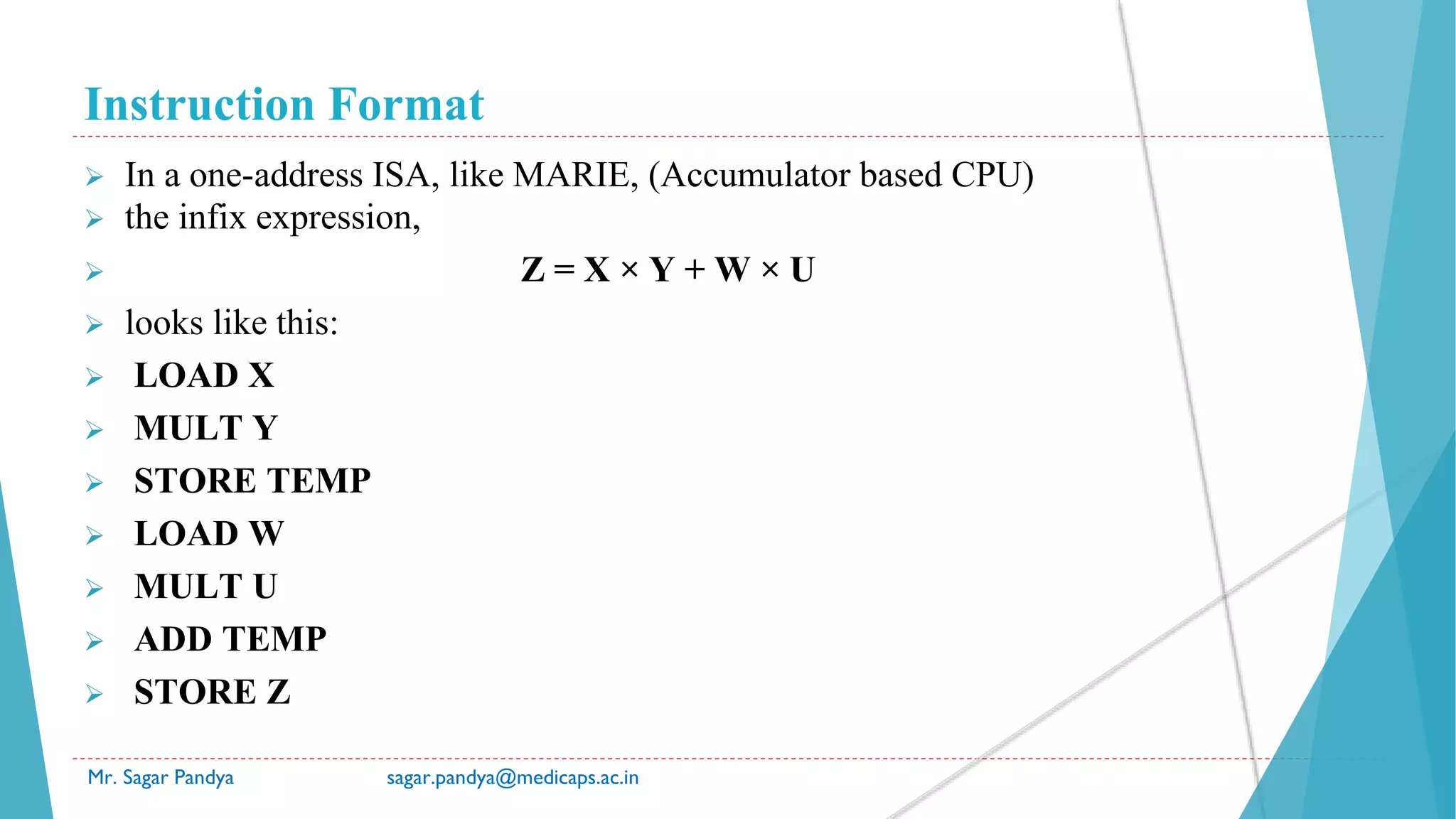 Instruction Format
Mr. Sagar Pandya sagar.pandya@medicaps.ac.in
 In a one-address ISA, like MARIE, (Accumulator based CPU)
 the infix expression,
 Z = X × Y + W × U
 looks like this:
 LOAD X
 MULT Y
 STORE TEMP
 LOAD W
 MULT U
 ADD TEMP
 STORE Z
 