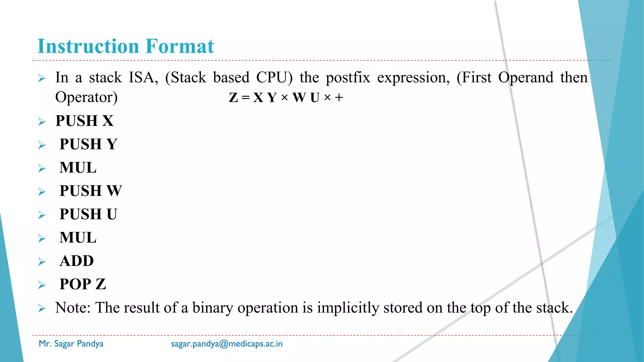 Instruction Format
Mr. Sagar Pandya sagar.pandya@medicaps.ac.in
 In a stack ISA, (Stack based CPU) the postfix expression, (First Operand then
Operator) Z = X Y × W U × +
 PUSH X
 PUSH Y
 MUL
 PUSH W
 PUSH U
 MUL
 ADD
 POP Z
 Note: The result of a binary operation is implicitly stored on the top of the stack.
 