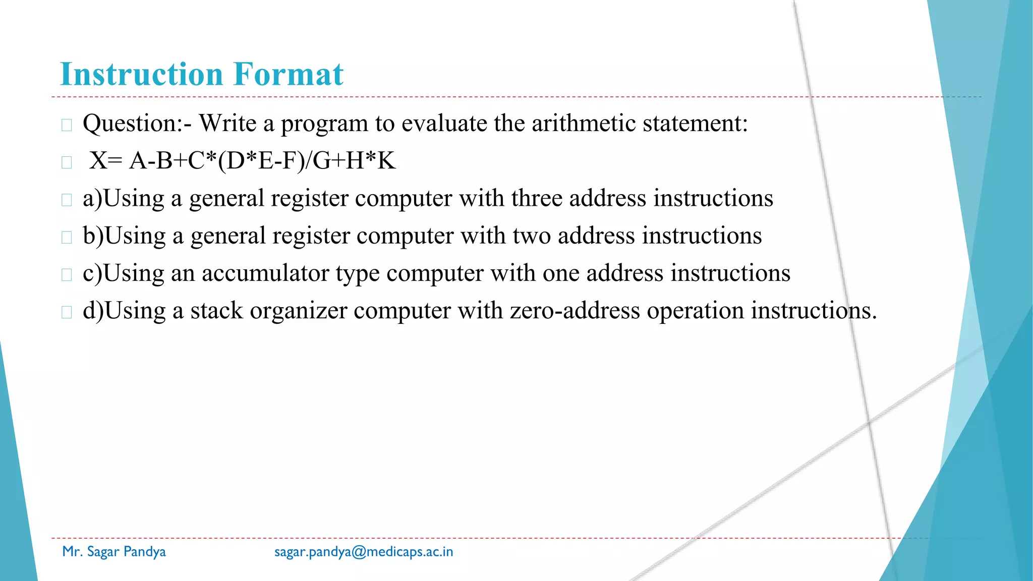 Instruction Format
Mr. Sagar Pandya sagar.pandya@medicaps.ac.in
� Question:- Write a program to evaluate the arithmetic statement:
� X= A-B+C*(D*E-F)/G+H*K
� a)Using a general register computer with three address instructions
� b)Using a general register computer with two address instructions
� c)Using an accumulator type computer with one address instructions
� d)Using a stack organizer computer with zero-address operation instructions.
 