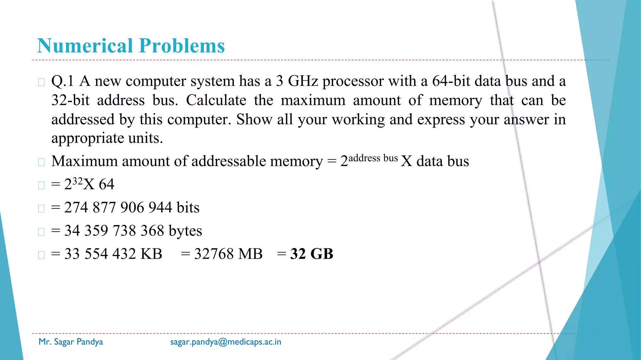 Numerical Problems
Mr. Sagar Pandya sagar.pandya@medicaps.ac.in
� Q.1 A new computer system has a 3 GHz processor with a 64-bit data bus and a
32-bit address bus. Calculate the maximum amount of memory that can be
addressed by this computer. Show all your working and express your answer in
appropriate units.
� Maximum amount of addressable memory = 2address bus X data bus
� = 232X 64
� = 274 877 906 944 bits
� = 34 359 738 368 bytes
� = 33 554 432 KB = 32768 MB = 32 GB
 