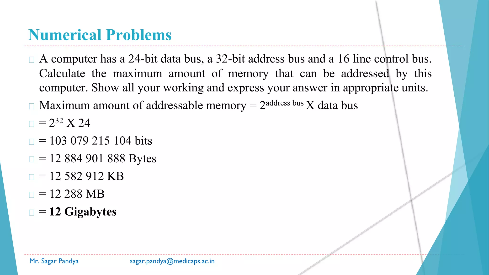 Numerical Problems
Mr. Sagar Pandya sagar.pandya@medicaps.ac.in
� A computer has a 24-bit data bus, a 32-bit address bus and a 16 line control bus.
Calculate the maximum amount of memory that can be addressed by this
computer. Show all your working and express your answer in appropriate units.
� Maximum amount of addressable memory = 2address bus X data bus
� = 232 X 24
� = 103 079 215 104 bits
� = 12 884 901 888 Bytes
� = 12 582 912 KB
� = 12 288 MB
� = 12 Gigabytes
 