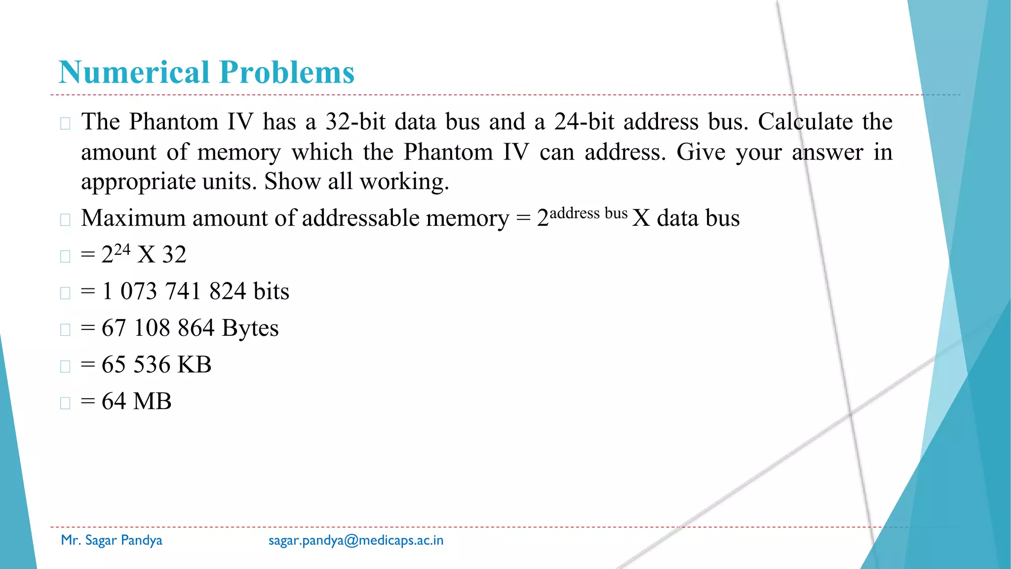 Numerical Problems
Mr. Sagar Pandya sagar.pandya@medicaps.ac.in
� The Phantom IV has a 32-bit data bus and a 24-bit address bus. Calculate the
amount of memory which the Phantom IV can address. Give your answer in
appropriate units. Show all working.
� Maximum amount of addressable memory = 2address bus X data bus
� = 224 X 32
� = 1 073 741 824 bits
� = 67 108 864 Bytes
� = 65 536 KB
� = 64 MB
 