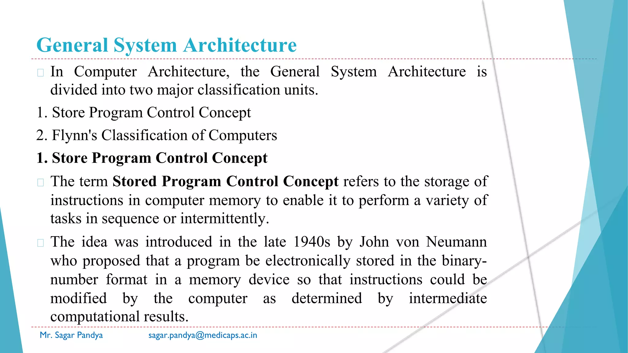 General System Architecture
� In Computer Architecture, the General System Architecture is
divided into two major classification units.
1. Store Program Control Concept
2. Flynn's Classification of Computers
1. Store Program Control Concept
� The term Stored Program Control Concept refers to the storage of
instructions in computer memory to enable it to perform a variety of
tasks in sequence or intermittently.
� The idea was introduced in the late 1940s by John von Neumann
who proposed that a program be electronically stored in the binary-
number format in a memory device so that instructions could be
modified by the computer as determined by intermediate
computational results.
Mr. Sagar Pandya sagar.pandya@medicaps.ac.in
 