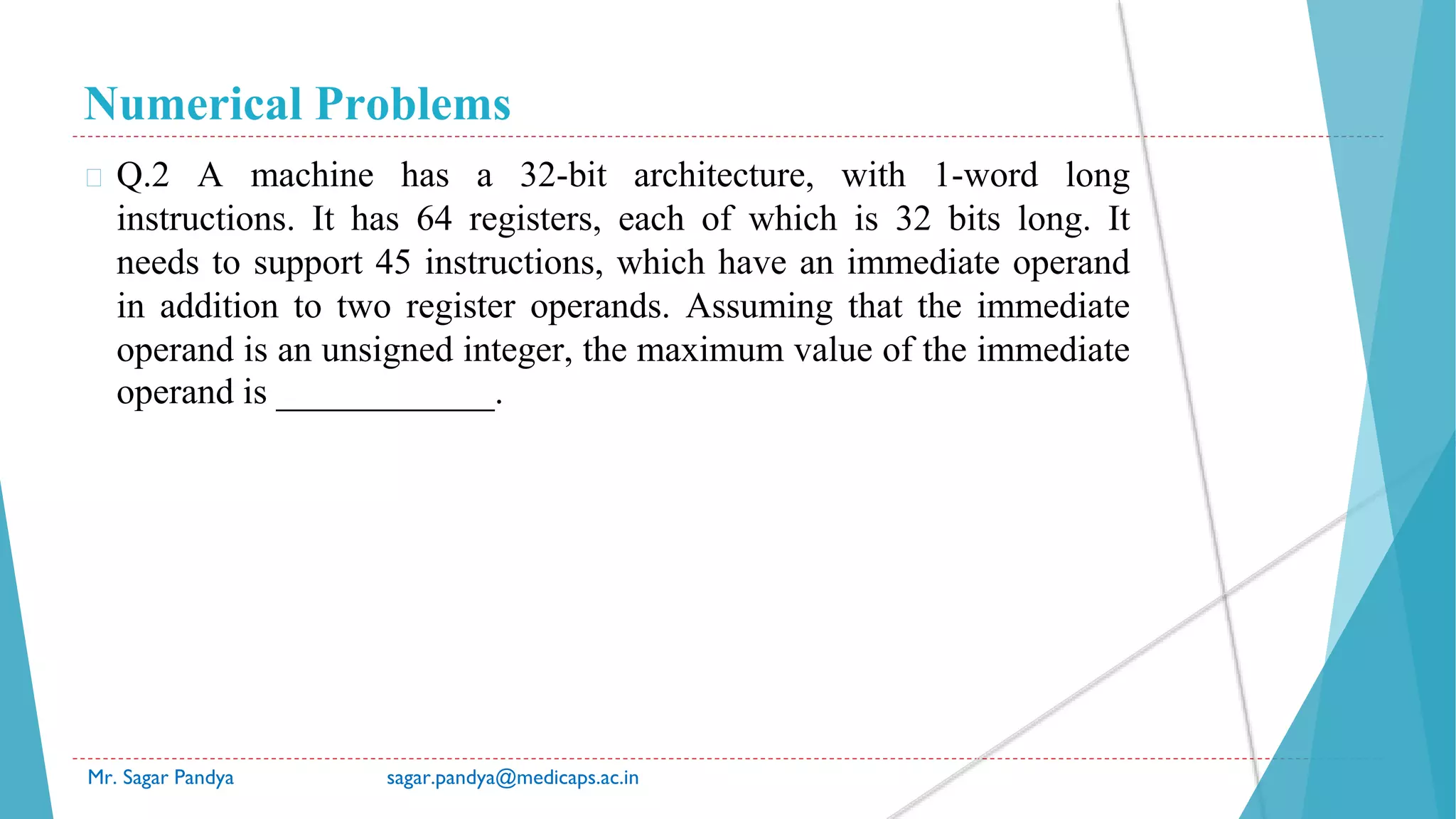 Numerical Problems
Mr. Sagar Pandya sagar.pandya@medicaps.ac.in
� Q.2 A machine has a 32-bit architecture, with 1-word long
instructions. It has 64 registers, each of which is 32 bits long. It
needs to support 45 instructions, which have an immediate operand
in addition to two register operands. Assuming that the immediate
operand is an unsigned integer, the maximum value of the immediate
operand is ____________.
 