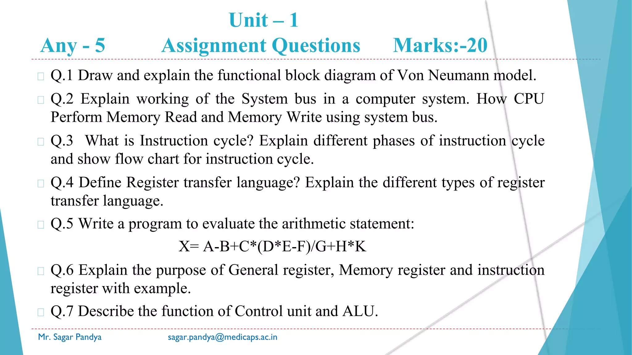 Unit – 1
Any - 5 Assignment Questions Marks:-20
Mr. Sagar Pandya sagar.pandya@medicaps.ac.in
� Q.1 Draw and explain the functional block diagram of Von Neumann model.
� Q.2 Explain working of the System bus in a computer system. How CPU
Perform Memory Read and Memory Write using system bus.
� Q.3 What is Instruction cycle? Explain different phases of instruction cycle
and show flow chart for instruction cycle.
� Q.4 Define Register transfer language? Explain the different types of register
transfer language.
� Q.5 Write a program to evaluate the arithmetic statement:
X= A-B+C*(D*E-F)/G+H*K
� Q.6 Explain the purpose of General register, Memory register and instruction
register with example.
� Q.7 Describe the function of Control unit and ALU.
 