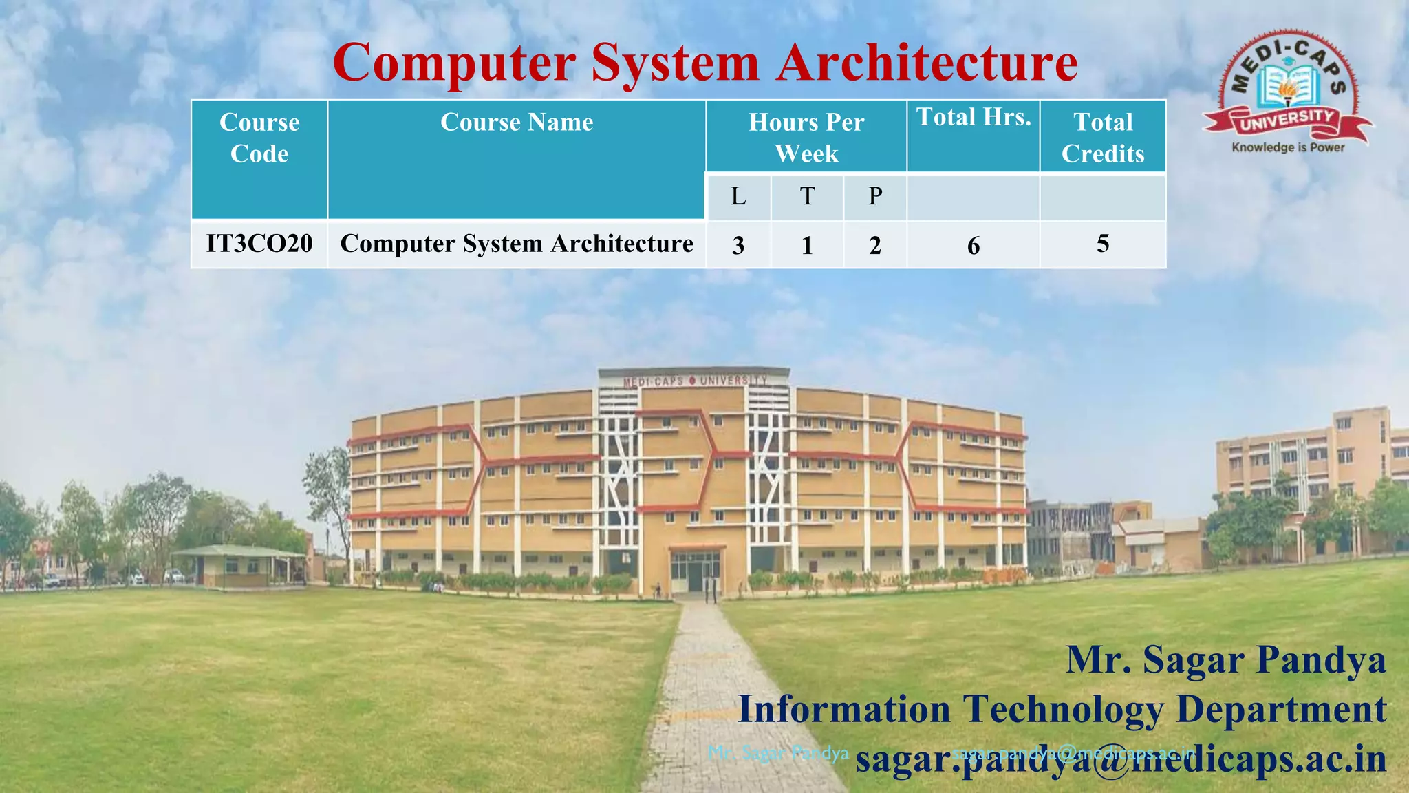 Computer System Architecture
Mr. Sagar Pandya
Information Technology Department
sagar.pandya@medicaps.ac.in
Course
Code
Course Name Hours Per
Week
Total Hrs. Total
Credits
L T P
IT3CO20 Computer System Architecture 3 1 2 6 5
Mr. Sagar Pandya sagar.pandya@medicaps.ac.in
 