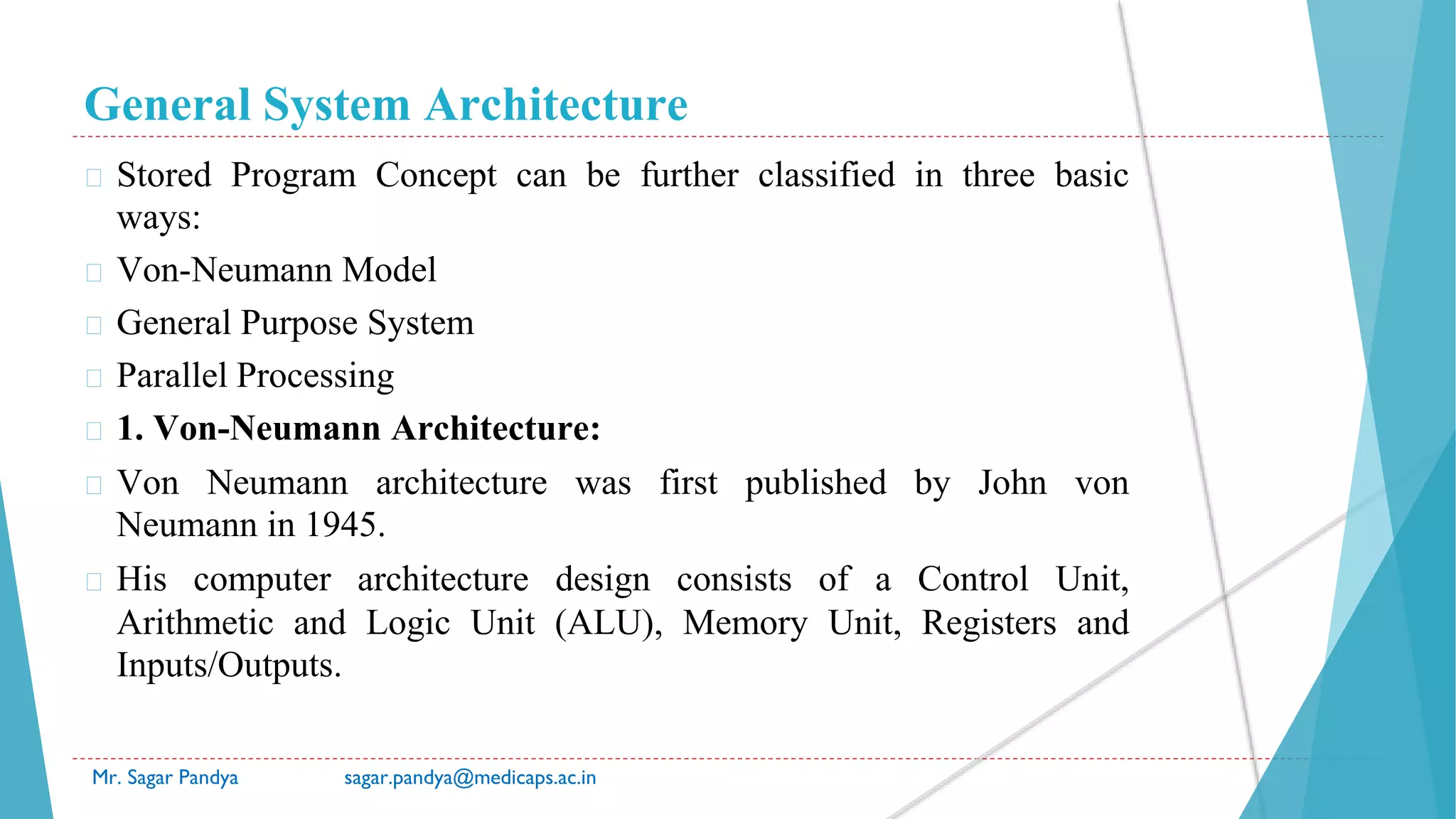 General System Architecture
Mr. Sagar Pandya sagar.pandya@medicaps.ac.in
� Stored Program Concept can be further classified in three basic
ways:
� Von-Neumann Model
� General Purpose System
� Parallel Processing
� 1. Von-Neumann Architecture:
� Von Neumann architecture was first published by John von
Neumann in 1945.
� His computer architecture design consists of a Control Unit,
Arithmetic and Logic Unit (ALU), Memory Unit, Registers and
Inputs/Outputs.
 