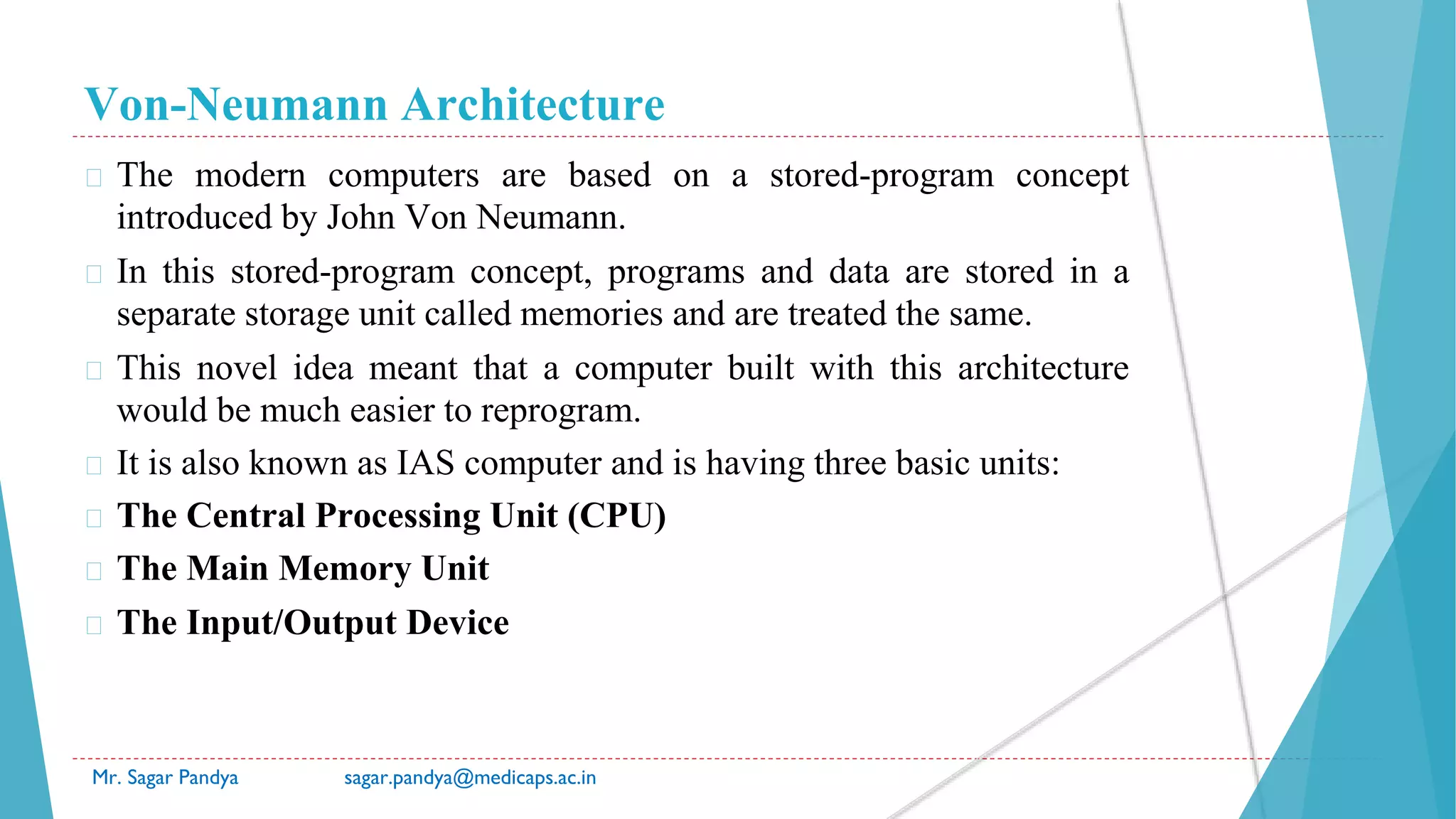 Von-Neumann Architecture
Mr. Sagar Pandya sagar.pandya@medicaps.ac.in
� The modern computers are based on a stored-program concept
introduced by John Von Neumann.
� In this stored-program concept, programs and data are stored in a
separate storage unit called memories and are treated the same.
� This novel idea meant that a computer built with this architecture
would be much easier to reprogram.
� It is also known as IAS computer and is having three basic units:
� The Central Processing Unit (CPU)
� The Main Memory Unit
� The Input/Output Device
 