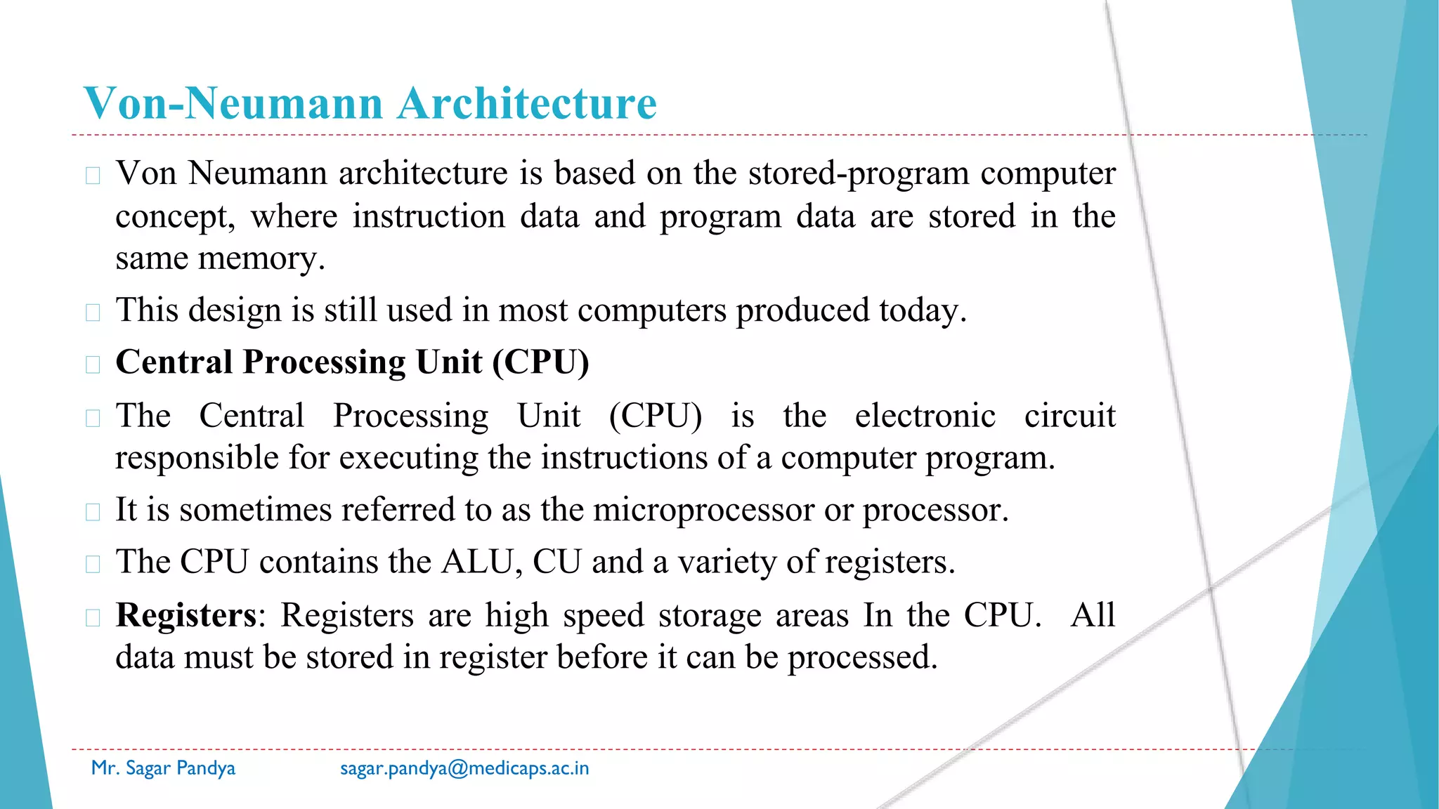 Von-Neumann Architecture
Mr. Sagar Pandya sagar.pandya@medicaps.ac.in
� Von Neumann architecture is based on the stored-program computer
concept, where instruction data and program data are stored in the
same memory.
� This design is still used in most computers produced today.
� Central Processing Unit (CPU)
� The Central Processing Unit (CPU) is the electronic circuit
responsible for executing the instructions of a computer program.
� It is sometimes referred to as the microprocessor or processor.
� The CPU contains the ALU, CU and a variety of registers.
� Registers: Registers are high speed storage areas In the CPU. All
data must be stored in register before it can be processed.
 